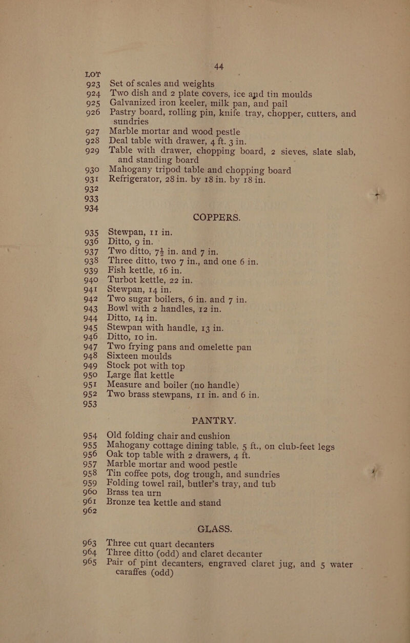 923 924 925 926 927 928 929 930 931 932 933 934 935 936 937 938 939 940 941 942 943 944 945 946 947 948 949 950 951 952 953 954 955 956 957 958 959 960 961 962 963 964 965 oe Set of scales and weights Two dish and 2 plate covers, ice apd tin moulds Galvanized iron keeler, milk pan, and pail Pastry board, rolling pin, knife tray, chopper, cutters, and sundries Marble mortar and wood pestle Deal table with drawer, q ft. 3 in. Table with drawer, chopping board, 2 sieves, slate slab, and standing board Mahogany tripod table and chopping board Refrigerator, 28in. by 18 in. by 18 in. COPPERS. Stewpan, 11 in. Ditto, 9 in. Two ditto, 74 in. and 7 in. Three ditto, two 7 in., and one 6 in. Fish kettle, 16 in. Turbot kettle, 22 in. Stewpan, 14 in. Two sugar boilers, 6 in. and 7 in. Bowl with 2 handles, 12 in. Ditto, 14 in. Stewpan with handle, 13 in. Ditto, 10 in. Two frying pans and omelette pan Sixteen moulds | Stock pot with top Large flat kettle Measure and boiler (no handle) Two brass stewpans, 11 in. and 6 in. PANTRY. Old folding chair and cushion Mahogany cottage dining table, 5 ft., on club-feet legs Oak top table with 2 drawers, 4 ft. Marble mortar and wood pestle Tin coffee pots, dog trough, and sundries Folding towel rail, butler’s tray, and tub Brass tea urn Bronze tea kettle and stand GLASS. Three cut quart decanters Three ditto (odd) and claret decanter Pair of pint decanters, engraved claret jug, and 5 water caraffes (odd)