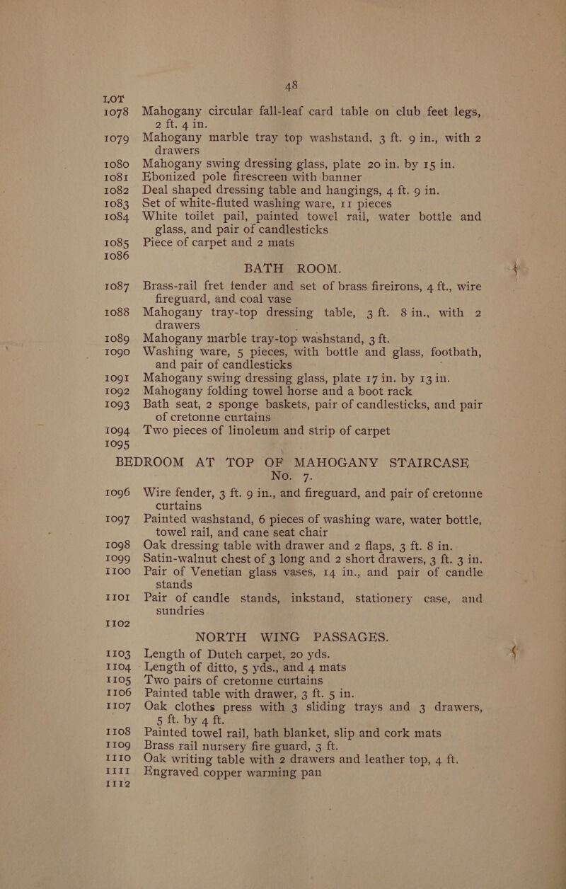 1078 1079 1080 IO8I 1082 1083 1084. 1085 1086 1087 1088 1089 I09O 1091 1092 1093 1094 1095 48 Mahogany circular fall-leaf card table on club feet legs, 2 Ttha ans Mahogany marble tray top washstand, 3 ft. 9 in., with 2 drawers Mahogany swing dressing glass, plate 20 in. by 15 in. Ebonized pole firescreen with banner Deal shaped dressing table and hangings, 4 ft. 9 in. Set of white-fluted washing ware, 11 pieces White toilet pail, painted towel rail, water bottle and glass, and pair of candlesticks Piece of carpet and 2 mats BATH ROOM. Brass-rail fret fender and set of brass fireirons, 4 ft., wire fireguard, and coal vase Mahogany tray-top dressing table, 3 ft. 8in., with 2 drawers Dries. Mahogany marble tray-top washstand, 3 ft. Washing ware, 5 pieces, with bottle and glass, footbath, and pair of candlesticks ; Mahogany swing dressing glass, plate 17 in. by 13 in. Mahogany folding towel horse and a boot rack Bath seat, 2 sponge baskets, pair of candlesticks, and pair of cretonne curtains Two pieces of linoleum and strip of carpet 1096 1097 1098 IO099 II0O IIOI II02 1103 1104 IIO5 1106 1107 I108 I109 IIIO IIII II1I2 Ne 7. Wire fender, 3 ft. 9 in., and fireguard, and pair of cretonne curtains Painted washstand, 6 pieces of washing ware, water bottle, towel rail, and cane seat chair Oak dressing table with drawer and 2 flaps, 3 ft. 8 in. Satin-walnut chest of 3 long and 2 short drawers, 3 ft. 3 in. Pair of Venetian glass vases, 14 in., and pair of candle stands Pair of candle stands, inkstand, stationery case, and sundries NORTH WING PASSAGES. Length of Dutch carpet, 20 yds. Two pairs of cretonne curtains Painted table with drawer, 3 ft. 5 in. Oak clothes press with 3 sliding trays and 3 drawers, 5 ft. by 4 ft. Painted towel rail, bath blanket, slip and cork mats Brass rail nursery fire guard, 3 ft. Oak writing table with 2 drawers and leather top, 4 ft. Engraved copper warming pan i es