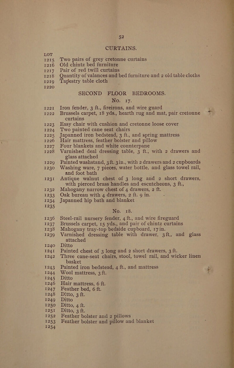 1215 1216 1217 1218 1219 1220 I22I A222 £223 1224 1225 1226 oT, 1228 1229 1230 S221 1232 1233 1234 1235 1236 1237 1238 1239 1240 1241 1242 1243 1244 1246 1247 1248 1251 1252 1253 52 CURTAINS. Two pairs of grey cretonne curtains Old chintz bed furniture Pair of red twill curtains Quantity of valances and bed furniture and 2 old table cloths Tapestry table cloth SECOND FLOOR BEDROOMS. moO. 17. Iron fender, 3 ft., fireirons, and wire guard Brussels carpet, 18 yds., hearth rug and mat, pair cretonne curtains Easy chair with cushion and cretonne loose cover Two painted cane seat chairs Japanned iron bedstead, 3 ft., and spring mattress Hair mattress, feather bolster and pillow Four blankets and white counterpane Varnished deal dressing table, 3 ft., with 2 drawers and glass attached Painted washstand, 3ft. 3in., with 2 drawers and 2 cupboards Washing ware, 7 pieces, water bottle, and glass towel rail, and foot bath Antique walnut chest of 3 long and 2 short drawers, with pierced brass handles and escutcheons, 3 ft., Mahogany narrow chest of 4 drawers, 2 ft. Oak bureau with 4 drawers, 2 ft. 9 in. Japanned hip bath and blanket No. 18. Steel-rail nursery fender, 4 ft., and wire fireguard Brussels carpet, 15 yds., and pair of chintz curtains Mahogany tray-top bedside cupboard, 17 in. Varnished dressing table with drawer, 3ft., and glass attached Ditto Painted chest of 3 long and 2 short drawers, 3 ft. Three cane-seat chairs, stool, towel rail, and wicker linen basket Painted iron bedstead, 4 ft., and mattress Wool mattress, 3 ft. Hair mattress, 6 ft. Feather bed, 6 ft. Ditto, 3 ft. Ditto, 3 ft. Feather bolster and 2 pillows Feather bolster and pillow and blanket a tae