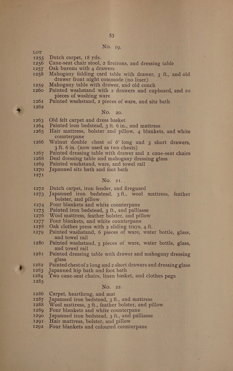 Lor 1255 1256 1257 1258 1259 1260 1261 1262 1263 1264 1265 1266 1267 1268 1269 1270 1271 1272 1273 1274 1275 1276 Lowhl 1278 1279 1280 1281 1282 1283 1284 1285 1286 1287 1288 1289 1290 53 No. to. Dutch carpet, 18 yds. Cane-seat chair stool, 2 fireirons, and dressing table Oak bureau with 4 drawers Mahogany folding card table with drawer, 3 ft., and old drawer front night commode (no liner) rf Mahogany table with drawer, and old couch Painted washstand with 2 drawers and cupboard, and 1o pieces of washing ware Painted washstand, 2 pieces of ware, and sitz bath No. 20. Old felt carpet and dress basket Painted iron bedstead, 3 ft. 6in., and mattress Hair mattress, bolster and pillow, 4 blankets, and white counterpane Walnut double chest of 6° long and 3 short drawers, 3 ft. 6in. (now used as two chests) Painted dressing table with drawer and 2 cane-seat chairs Deal dressing table and mahogany dressing glass Painted washstand, ware, and towel rail Japanned sitz bath and foot bath icy, 27. . Dutch carpet, iron fender, and fireguard Japanned iron bedstead, 3ft., wool mattress, feather bolster, and pillow Four blankets and white counterpane Painted iron bedstead, 3 ft., and palliasse Wool mattress, feather bolster, and pillow Four blankets, and white counterpane Oak clothes press with 2 sliding trays, 4 ft. Painted washstand, 6 pieces of ware, water bottle, glass, and towel rail Painted washstand, 5 pieces of ware, water bottle, glass, and towel rail Painted dressing table with drawer and mahogany dressing glass Painted chest of 2 long and 2 short drawers and ores glass Japanned hip bath and foot bath Two cane-seat chairs, linen basket, and clothes pegs ino, 22. Carpet, hearthrug, and mat Japanned iron bedstead, 3 ft., and mattress Wool mattress, 3 ft., feather bolster, and pillow Four blankets and white counterpane Japanned iron bedstead, 3 ft., and palliasse 1292 Four blankets and coloured counterpane