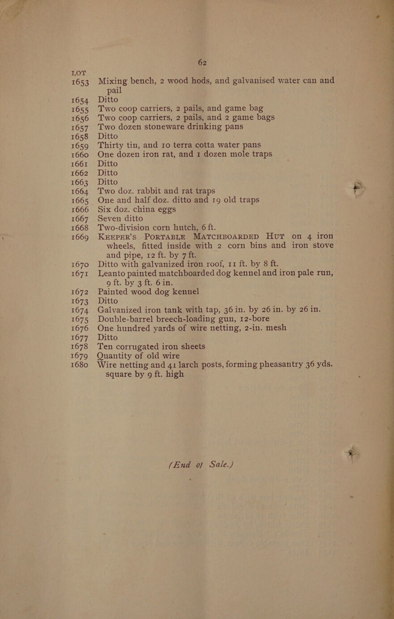 1653 1654 1655 1656 1657 1658 1659 1660 1661 1662 1663 1664. 1665 1666 1667 1668 1669 1670 1671 1672 1674 1675 1676 1678 1679 1680 62 Mixing bench, 2 wood hods, and galvanised water can and pail Ditto Two coop carriers, 2 pails, and game bag Two coop carriers, 2 pails, and 2 game bags Two dozen stoneware drinking pans Ditto | Thirty tin, and ro terra cotta water pans One dozen iron rat, and 1 dozen mole traps Ditto Ditto Ditto Two doz. rabbit and rat traps One and half doz. ditto and 19 old traps Six doz. china eggs Seven ditto Two-division corn hutch, 6 ft. KEEPER’S PORTABLE MATCHBOARDED Hv? on 4 iron wheels, fitted inside with 2 corn bins and iron stove and pipe, 12 ft. by gas Ditto with galvanized iron roof, 11 ft. by 8 ft. Leanto painted matchboarded dog kennel and iron pale run, 9 ft. by 3 ft. 6in. Painted wood dog kennel Galvanized iron tank with tap, 36in. by 26in. by 26 in. Double-barrel breech-loading gun, 12-bore One hundred yards of wire netting, 2-in. mesh Ten corrugated iron sheets Quantity of old wire Wire netting and 41 larch posts, forming pheasantry 36 yds. square by 9 ft. high (End of Sale.) +