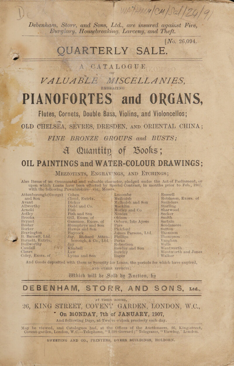 Debenham, Storr, and Sons, Ltd., are peared Bchiist Foe ‘ 2 erie : H odaplmeniving, Larceny, and Theft. | No. 26,094. | __ QUARTERLY. SALE. a GATALOGUE- a OF .* 3 VALUABLE MISCELL ANIES, -PIANOFORTES and ORGANS, : Flutes, Cornets, Double Bass, Violins, and Violoncellos: OLD CHELSEA, SEVRES, DRESDEN, ap ORIENTAL CHINA: FINE BRONZE GRO UPS and BUSTS; Quantity of Books ; OIL PAINTINGS and WATER-COLOUR DRAWINGS; ~ Mazzormw: S, ENGRAV'NGS, AND ETcHINGs; Also Items of. an Ornaments Sand ~ yaluable character, pledged ander the Act of Parliament, or upon which Loans have beer effected by Special Contract, in Ls pe ior to Feb. - 1907, with the following Pawnbrokers—v Messrs. = Attenborough (George). Cohen — =} | Bucombe Lo { Russell and Son |_Cloud, Extri | Melhuish aie ND Robinson, Exors. of Avant Dicker <n ' Me Ihuish ane Son Saunders Allworthy - Dodd and Co. _ Starling Arnold Fish Sharwood Astley... = * | Fish and Son GES Secker Brooks=**2s AG, WOKE. Of Niel Smith Bryant Gammon, Exors. of ' Osborn; dite Agee Sartain Bosher | Humphrys and Son =< Pars Scudamore Barker | Hawes and Son » Pickford Sutton / Bravington ee Tay Cog kag Sc James Parsons, Ltd. Thomson i B. Barnett, Ltd jay, Ri P Phillips Thompson sie - Barnett, Extrix, porengs oA Co, “Ltd, Parks |. Vaughan Se ia Bullworthy Jay ; “ ' Robertson Wells Caudell S iKimbell See Rowley and Son Wentworth Clears pubaw oir 3 evs Rowley... ; Wentworth and Jones Coley, Hxors. of ne and Son on Raper : Walker s Security for Loans, the heeds for which have expired, ‘AND? OTHER EFFECTS; ~ % OEBENHAM, ‘STORR, AND SONS, Lea, ‘AT THEIR “ROOMS, toe 26, KING SPREET, SOouNe Tope TONDON. WG. -* On MONDAY; 7th of JANUARY, 1907, And following. Days, at: Twel ve 0’ ‘clock precisely each day. May be viewed, and. Catal ope had, at the Offices of the A 26, King- street, Covent- ‘garden, London, W.C Telephone, 9399 Gerrard ;” Telegrams, “Viewing,” London. _SWEETING AND CO., PRINTERS; DYBRS. BUILDINGS, HOLBORN.