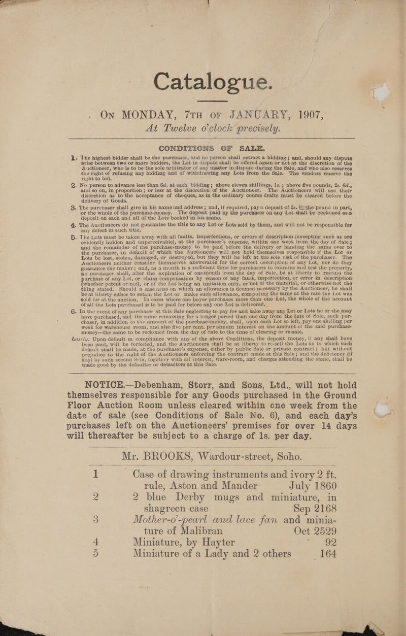 Catalogue. , ON MONDAY, 7TH or JANUARY, 1907, At Twelve o'clock precisely. CONDITIONS OF SALE. 1. The highest bidder shall be the purchaser, and no person shall retract a bidding ; and, should any dispute arise between two or more bidders, the Lot in dispute shall be offered again or not at the discretion of the Auctioneer, who is to be the sole arbitrator of any matter in dispute during the Sale, and who also reserves the right of refusing any bidding and of withdrawing any Lots from the Sale. The vendors reserve the right to bid. Q,. No person to advance less than 6d. at each bidding; above eleven shillings, ls.; above five pounds, 2s. 6d., and so on, in proportion ; or less at the discretion of tne Auctioneer. The Auctioneers will use their discretion as to the acceptance of cheques, as in the ordinary course drafts must be cleared before the delivery of Goods. 8. The purchaser shall give in his name and address ; and, if required, pay a deposit of 5s. 2 ¢he pound in part, or the whole of the purchase-money. ‘The deposit paid by the purchaser on any Lot shall be reckoned asa deposit on each and all of the Lots booked in his name, 4, The Auctioneers do not guarantee the title to any Lot or Lots sold by them, and will not be responsible for any defect in such title. 5. The Lots must be taken away with all faults, imperfections, or errors of description (excepting such as are evidently hidden and unperceivable), at the purchaser’s expense, within one week from the day of Sale 3 and the remainder of the purchase-money to be paid before the delivery or handing the same over to the purchaser, in default of which the Auctioneers will not hold themselves responsible if the Lot or Lots be lost, stolen, damaged, or destroyed, but they will be left at the sole risk of the purchaser. The Auctioneers neither consider themselves answerable for the correct description of any Lot, nor do they guarantee the maker; and, as a month is a sufficient time for purchasers to examine and test the property, no purchaser shall, after the expiration of onemonth irom the day of Sale, be at liberty to rescind the purchase of any Lot, or claim compensation by reason ot any fault, imperfection, or error in description (whether patent or not), or of the Lot being an imitation only, or not of the material, or otherwise not the thing stated. Should a case arise on which an allowance is deemed necessary by the Auctioneer, he shall be at liberty either to retain the Lot or make such allowance, computing the same at the rate the Lot was sold for at the auction, In cases where one buyer purchases more than one Lot, the whole of the account of ali the Lots purchased is to be paid for before any one Lot is delivered. G. In the event of any purchaser at this Sale neglecting to pay for and take away any Lot or Lots he or she may have purchased, and the same remaining for a longer period than one day from the date of Sale, such pur- chaser, in addition to tle amount of the purchase-money, shall, upon each Lot so left, pay one shilling per week for warehouse room, and also five per cent. per annum interest on the amount of the said purchase- money—the same to be reckoned from the day of Sale to the time of clearing or re-sale. Lastly. Upon default im compliance with any of the above Conditions, the deposit money, if any shall have been paid, will be forfeited, and the Auctioneers shall be at liberty to re-sell] the Lots as to which such default shall be made, at the purchaser’s expense, either by public Sale or private contract; but without prejudice to the right of the Auctioneers enforcing the contract made at this Sale; and the deficiency (if any} by such second Sule, together with all interest, ware-room, anc charges attending the same, shall be made good by the defaulter or defaulters at this Sale. NOTICEH.—Debenham, Storr, and Sons, Ltd., will not hold themselves responsible for any Goods purchased in the Ground Floor Auction Room unless cleared within one week from the date of sale (see Conditions of Sale No. 6), and each day’s purchases left on the Auctioneers’ premises for over 14 days will thereafter be subject to a charge of ls. per day. Mr. BROOKS, Wardour-street, Soho. Case of drawing instruments and ivory 2 ft. rule, Aston and Mander July 1860 2 blue Derby mugs and miniature, in shagreen case Sep 2168 Mother-o'-pearl and lace fan and minia- ture of Malibran Oct 2529 Miniature, by Hayter 2 392 Cue WwW