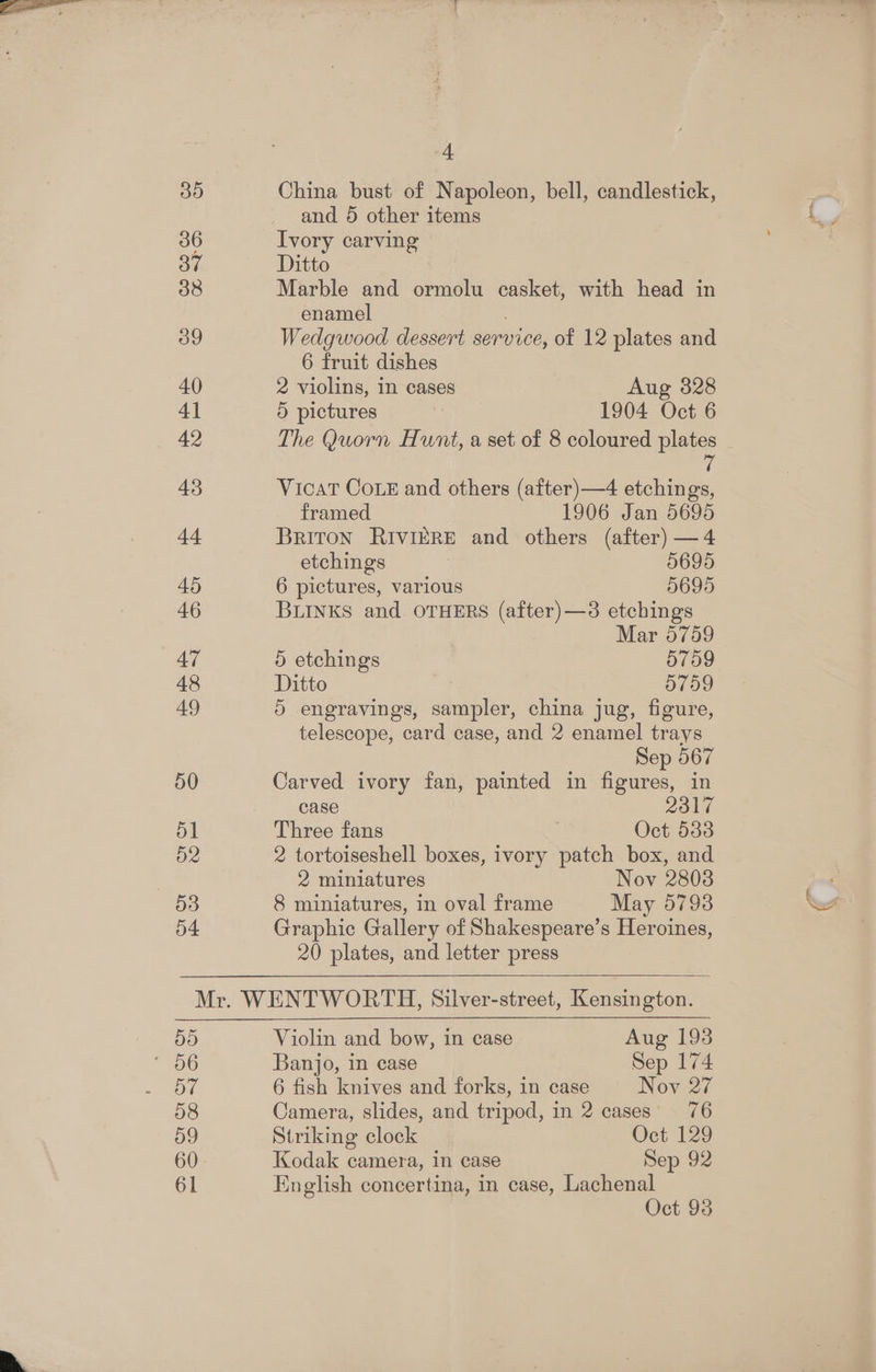 35 36 3” 38 39 40 41 42 43 44 45 46 47 48 49 50 d1 D2 53 54 -t China bust of Napoleon, bell, candlestick, and 5 other items Ivory carving Ditto Marble and ormolu casket, with head in enamel ; Wedgwood dessert service, of 12 plates and 6 fruit dishes 2 violins, in cases Aug 328 5 pictures 1904 Oct 6 The Quorn Hunt, a set of 8 coloured plates ip VicaT Coz and others (after)—4 etchings, framed 1906 Jan 5695 Briton RIvIERE and others (after) —4 etchings 7 5695 6 pictures, various 5695 BLINKS and OTHERS (after)—3 etchings Mar 5759 5 etchings O709 Ditto | d759 5 engravings, sampler, china jug, figure, telescope, card case, and 2 enamel trays Sep 567 Carved ivory fan, painted in figures, in case 2317 Three fans ) Oct 533 2 tortoiseshell boxes, ivory patch box, and 2 miniatures Nov 2803 8 miniatures, in oval frame May 5793 Graphic Gallery of Shakespeare’s Heroines, 20 plates, and letter press 50 OV 58 59 60 61 Violin and bow, in case Aug 193 Banjo, in case Sep 174 6 fish knives and forks, in case Nov 27 Camera, slides, and tripod, in 2 cases 76 Striking clock Oct 129 Kodak camera, in case Sep 92 English concertina, in case, Lachenal Oct 93