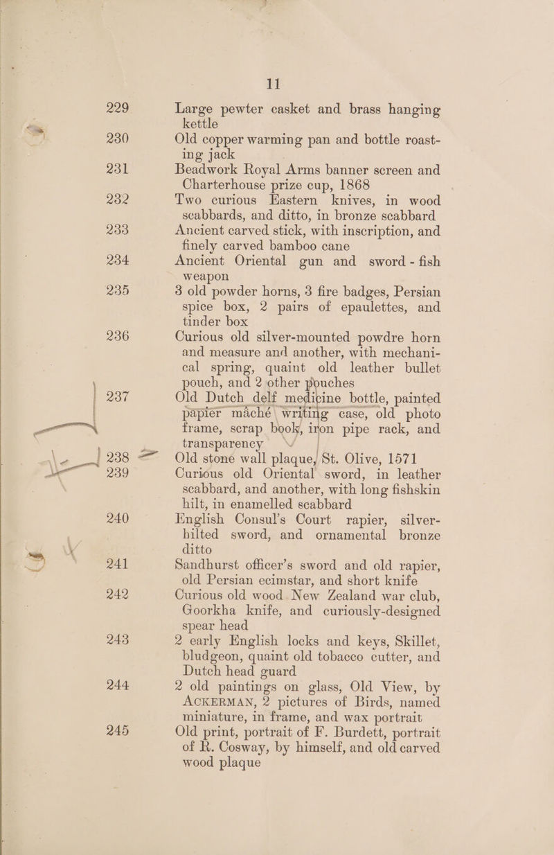 229 230 231 2032 233 234 236 200 238 239 240 241 242 243 244 245 11 Large pewter casket and brass hanging kettle Old copper warming pan and bottle roast- ing jack Beadwork Royal Arms banner screen and Charterhouse prize cup, 1868 Two curious Eastern knives, in wood scabbards, and ditto, in bronze scabbard Ancient carved stick, with inscription, and finely carved bamboo cane Ancient Oriental gun and sword - fish weapon 3 old powder horns, 3 fire badges, Persian spice box, 2 pairs of epaulettes, and tinder box Curious old silver-mounted powdre horn and measure and another, with mechani- cal spring, quaint old leather bullet pouch, and 2 other pouches Old Dutch delf medicine bottle, painted papier maché writing case, old photo frame, scrap book, iron pipe rack, and transparency . Old stone wall plaque, St. Olive, 1571 Curious old Oriental sword, in leather scabbard, and another, with long fishskin hilt, in enamelled scabbard English Consul’s Court rapier, silver- hilted sword, and ornamental bronze ditto Sandhurst officer’s sword and old rapier, old Persian ecimstar, and short knife Curious old wood. New Zealand war club, Goorkha knife, and curiously-designed spear head 2 early English locks and keys, Skillet, bludgeon, quaint old tobacco cutter, and Dutch head guard 2 old paintings on glass, Old View, by ACKERMAN, 2 pictures of Birds, named miniature, in frame, and wax portrait Old print, portrait of F. Burdett, portrait of R. Cosway, by himself, and old carved wood plaque