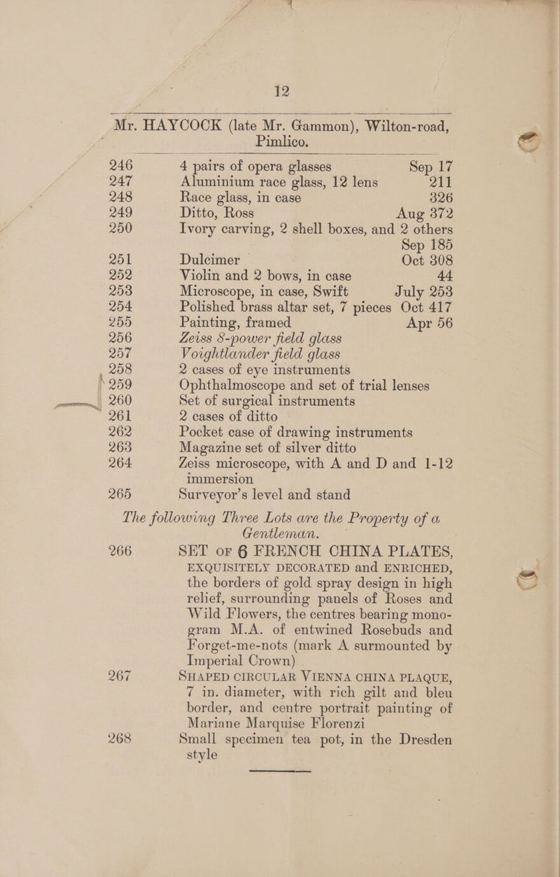 246 248 249 200 201 252 203 254 200 206 257 208 262 263 264 265 12 Mr. HAYCOCK (late Mr. Gammon), Wilton-road, Pimlico. 4 pairs of opera glasses Sep 17 Race glass, in case 326 Ditto, Ross Aug 372 Ivory carving, 2 shell boxes, and 2 others | Sep 185 Dulcimer — Oct 308 Violin and 2 bows, in case 44 Microscope, in case, Swift July 253 Polished brass altar set, 7 pieces Oct 417 Painting, framed Apr 56 Zeiss $-power field glass Voightlander field glass 2 cases of eye instruments Ophthalmoscope and set of trial lenses Set of surgical instruments 2 cases of ditto Pocket case of drawing instruments Magazine set of silver ditto Zeiss microscope, with A and D and 1-12 immersion Surveyor’s level and stand 266 267 268 Gentleman. SET oF 6 FRENCH CHINA PLATES, EXQUISITELY DECORATED and ENRICHED, the borders of gold spray design in high relief, surrounding panels of Roses and Wild Flowers, the centres bearing mono- gram M.A. of entwined Rosebuds and Forget-me-nots (mark A surmounted by Imperial Crown) SHAPED CIRCULAR VIENNA CHINA PLAQUE, 7 in. diameter, with rich gilt and bleu border, and centre portrait painting of Mariane Marquise Florenzi Small specimen tea pot, in the Dresden style a |