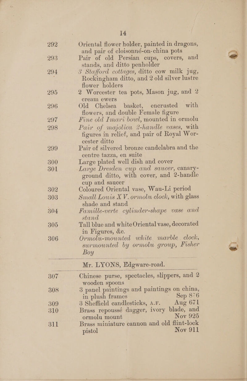 292 293 294 295 296 297 298 299 300 301 302 303 304 305 306 14 Oriental flower holder, painted in dragons, and pair of cloisonné-on- china pots Pair of old Persian cups, covers, and stands, and ditto penholder 3 Stafford cottages, ditto cow milk jug, Rockingham ditto, and 2 old silver lustre flower holders 2 Worcester tea pots, Mason jug, and 2 cream ewers | Old Chelsea basket, encrusted with flowers, and double Female figure Fine old Imari bowl, mounted in ormolu Pair of majolica 2-handle vases, with figures in relief, and pair of Royal Wor- cester ditto Pair of silvered bronze candelabra and the centre tazza, en suite Large plated well dish and cover Large Dresden cup and sawcer, canary- ground ditto, with cover, and 2-handle cup and saucer Coloured Oriental vase, Wau-Li period Small Lowis X V. ormolwu clock, with glass shade and stand Famille-verte cylinder-shape vase and stand Tall blue and white Oriental vase, decorated in Figures, &amp;c. Ormolu-mounted white marble . clock, surmounted by ormolu group, Fisher Boy 7 Mr. LYONS, Edeware-road. 307 308 309 510 311 Chinese purse, spectacles, slippers, and 2 wooden spoons 3 panel paintings and paintings on china, in plush frames - Sep 876 3 Sheffield candlesticks, A.F. Aug 671 Brass repoussé dagger, ivory blade, and ormolu mount Nov 925 Brass miniature cannon and old flint-lock pistol Nov 911