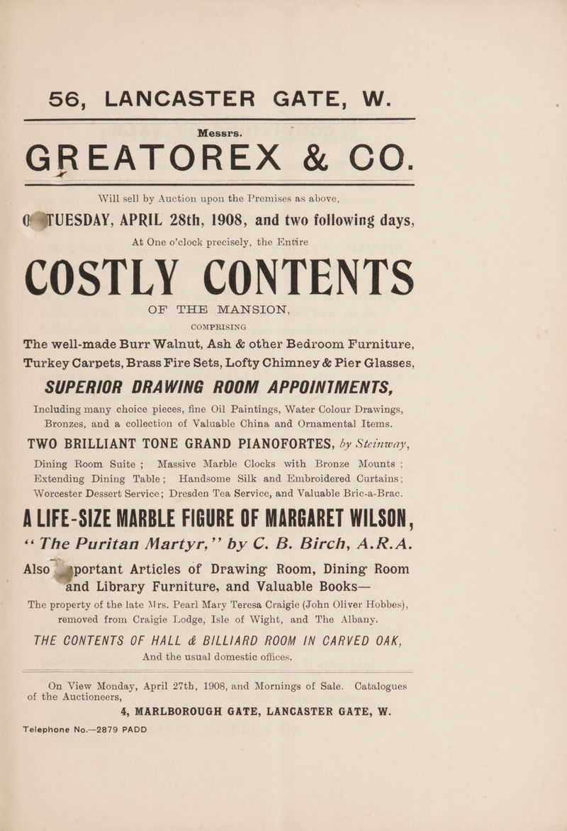 aoe LANCASTER la W. Messrs. GREATOREX &amp; Co. Will sell by Auction upon the Premises as above, QPTUESDAY, APRIL 28th, 1908, and two following days, At One o’clock precisely, the Entire COSTLY CONTENTS OF THE MANSION, COMPRISING The well-made Burr Walnut, Ash &amp; other Bedroom Furniture, Turkey Carpets, Brass Fire Sets, Lofty Chimney &amp; Pier Glasses, SUPERIOR DRAWING ROOM APPOINIMENTS, Including many choice pieces, fine Oil Paintings, Water Colour Drawings, Bronzes, and a collection of Valuable China and Ornamental Items. TWO BRILLIANT TONE GRAND PIANOFORTES, dy Szeznway, Dining Room Suite ; Massive Marble Clocks with Bronze Mounts ; Extending Dining Table; Handsome Silk and Embroidered Curtains; Worcester Dessert Service; Dresden Tea Service, and Valuable Bric-a-Brac. A LIFE-SIZE MARBLE FIGURE OF MARGARET WILSON, < a Puritan Martyr,’’ by C. B. Birch, A.R.A. Also - sportant Articles of Drawing Room, Dining Room “and Library Furniture, and Valuable Books— The property of the late Mrs. Pearl Mary Teresa Craigie (John Oliver Hobbes), removed from Craigie Lodge, Isle of Wight, and The Albany. THE CONTENTS OF HALL &amp; BILLIARD ROOM IN CARVED OAK, And the usual domestic offices. On View Monday, April 27th, 1908, and ioruihee é of Sale. ine of the Auctioneers, 4, MARLBOROUGH GATE, LANCASTER GATE, W. Telephone No.—2879 PADD