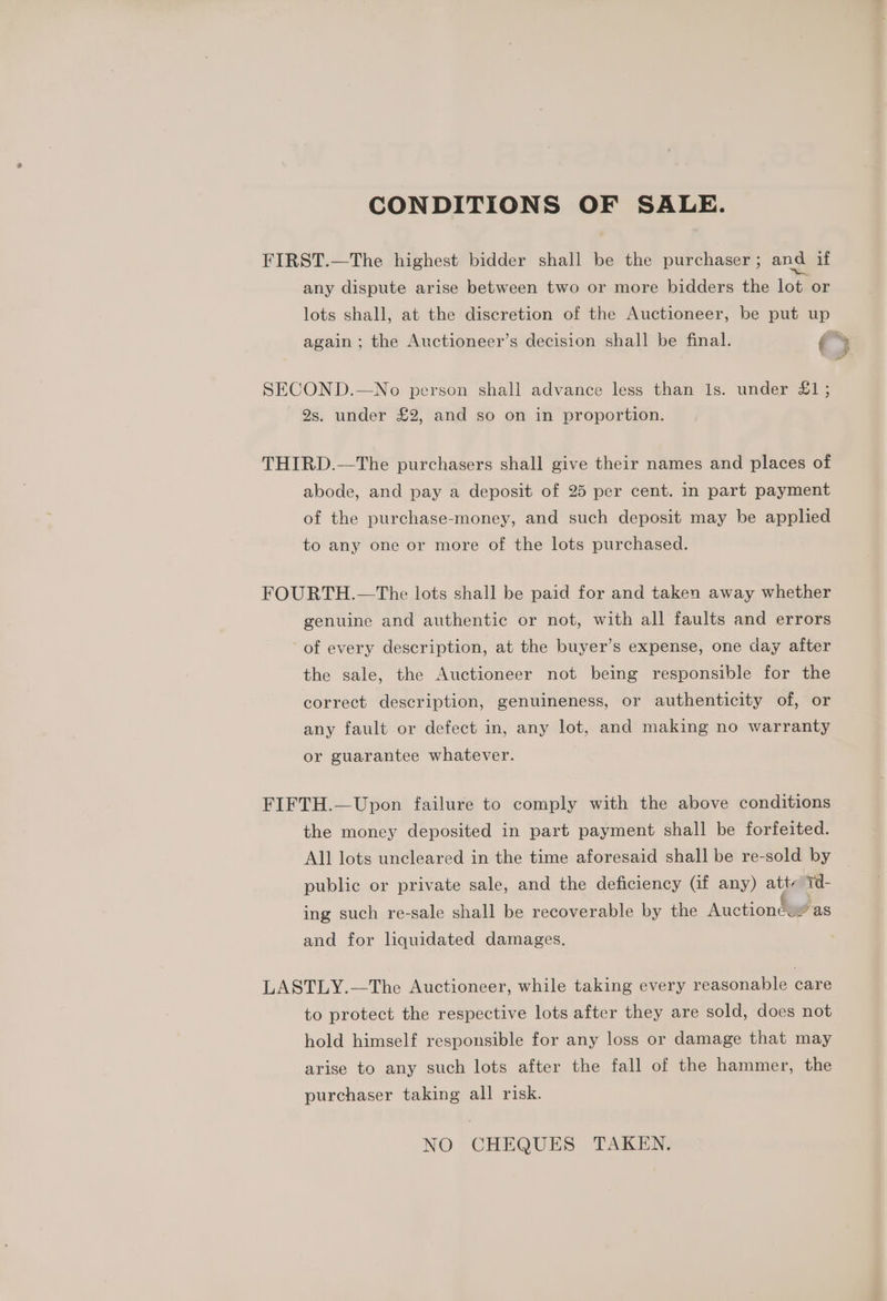 CONDITIONS OF SALE. FIRST.—The highest bidder shall be the purchaser ; and if any dispute arise between two or more bidders the lot or lots shall, at the discretion of the Auctioneer, be put up again ; the Auctioneer’s decision shall be final. i 5 SECOND.—No person shall advance less than 1s. under £1; 2s. under £2, and so on in proportion. THIRD.—The purchasers shall give their names and places of abode, and pay a deposit of 25 per cent. in part payment of the purchase-money, and such deposit may be applied to any one or more of the lots purchased. FOURTH.—The lots shall be paid for and taken away whether genuine and authentic or not, with all faults and errors of every description, at the buyer’s expense, one day after the sale, the Auctioneer not being responsible for the correct description, genuineness, or authenticity of, or any fault or defect in, any lot, and making no warranty or guarantee whatever. FIFTH.—Upon failure to comply with the above conditions the money deposited in part payment shall be forfeited. All lots uncleared in the time aforesaid shall be re-sold by public or private sale, and the deficiency (if any) atte 1 - ing such re-sale shall be recoverable by the Auctionéuy as and for liquidated damages. LASTLY.—The Auctioneer, while taking every reasonable care to protect the respective lots after they are sold, does not hold himself responsible for any loss or damage that may arise to any such lots after the fall of the hammer, the purchaser taking all risk. NO CHEQUES TAKEN.