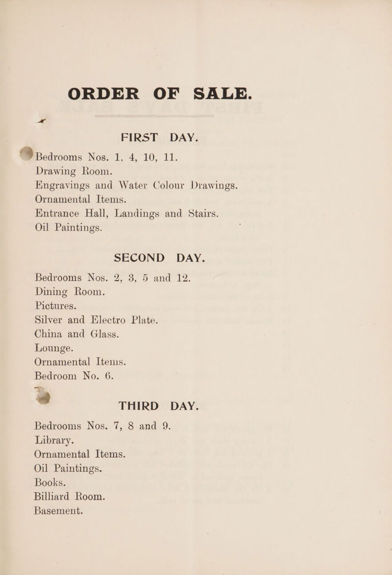 ORDER OF SALE. FIRST DAY. @Bcdrooms Nest. 4° 10. 11. Drawing Room. Kngravings and Water Colour Drawings. Ornamental Items. Kintrance Hall, Landings and Stairs. Oil Paintings. SECOND DAY. Bearooms Nos. 2, 3, 5 and 12: Dining Room. Pictures. Silver and Electro Plate. China and Glass. Lounge. Ornamental Items. Bedroom No. 6. atm, Lee 2 THIRD DAY. Bedrooms Nos. 7, 8 and 9. Library. Ornamental Items. Oil Paintings. Books. Billiard Room. Basement.