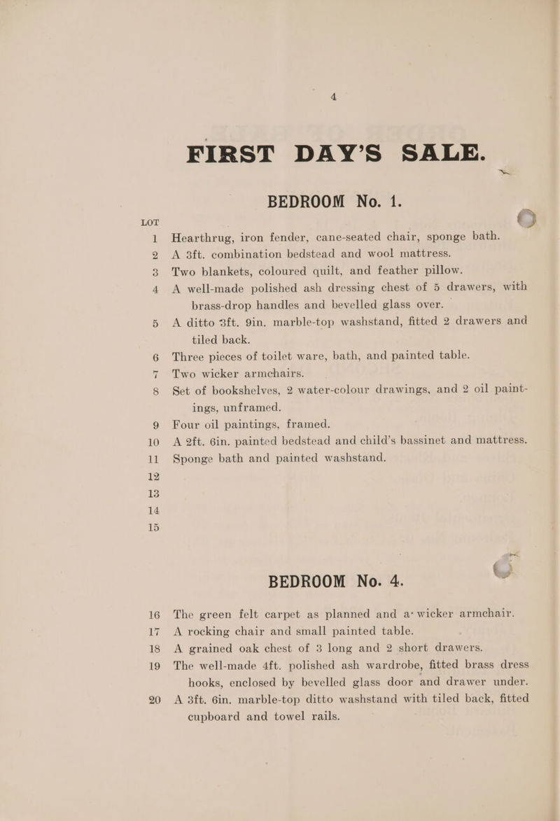 FIRST DAY’S SALE. BEDROOM No. 1. Lot | © Hearthrug, iron fender, cane-seated chair, sponge bath. A 3ft. combination bedstead and wool mattress. Two blankets, coloured quilt, and feather pillow. &amp; ww wo = A well-made polished ash dressing chest of 5 drawers, with brass-drop handles and bevelled glass over. | A ditto 3ft. 9in. marble-top washstand, fitted 2 drawers and tiled back. Three pieces of toilet ware, bath, and painted table. nr Two wicker armchairs. 8 Set of bookshelves, 2 water-colour drawings, and 2 oil paint- ings, unframed. 9 Four oil paintings, framed. 10 A 2ft. Gin. painted bedstead and child’s bassinet and mattress. 11 Sponge bath and painted washstand. BEDROOM No. 4. Ww 16 The green felt carpet as planned and a‘ wicker armchair. 17. A rocking chair and small painted table. 18 A grained oak chest of 3 long and 2 short drawers. 19 The well-made 4ft. polished ash wardrobe, fitted brass dress hooks, enclosed by bevelled glass door and drawer under. 20 A 3ft. 6in. marble-top ditto washstand with tiled back, fitted cupboard and towel rails.