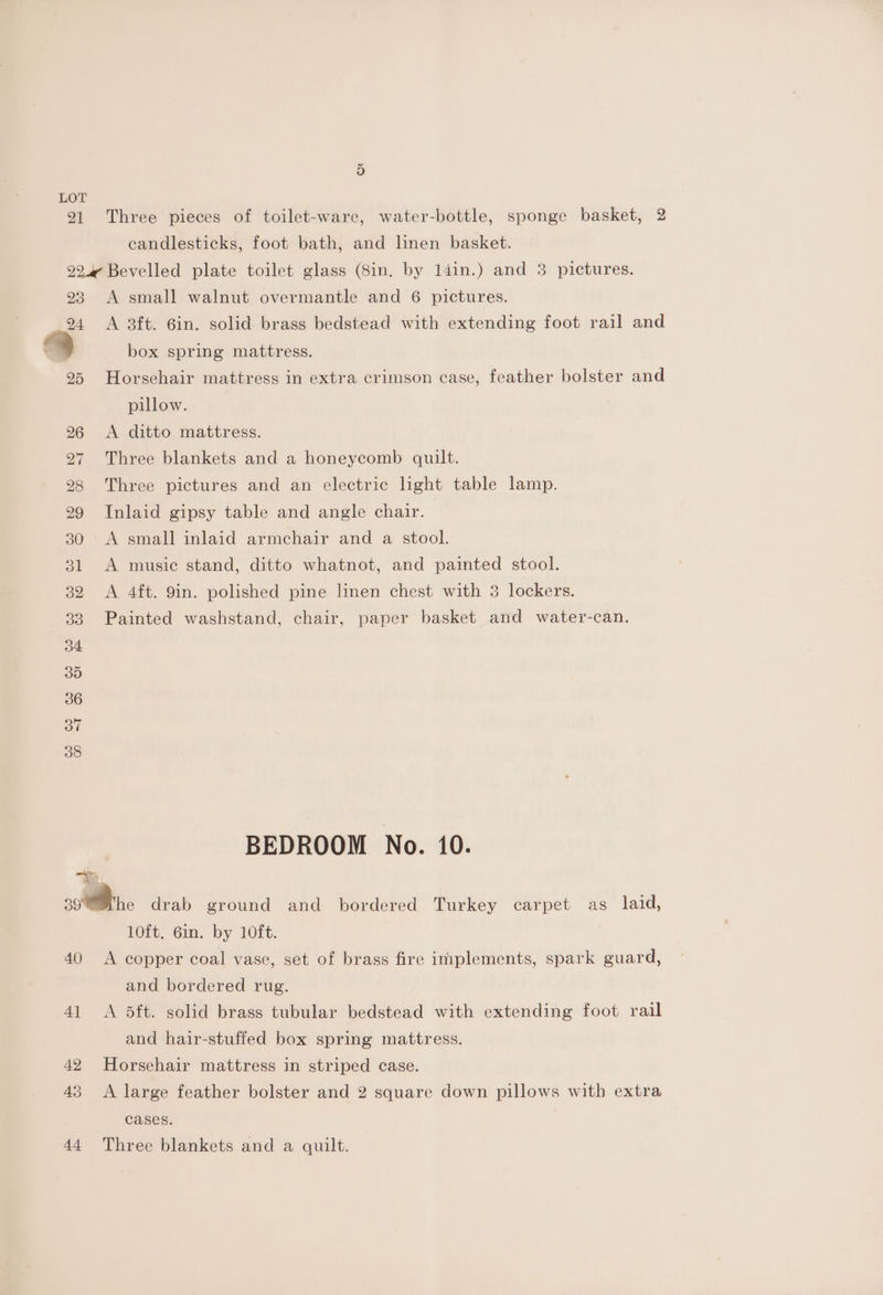 21 Three pieces of toilet-ware, water-bottle, sponge basket, 2 candlesticks, foot bath, and linen basket. 22.4 Bevelled plate toilet glass (Sin. by 14in.) and 3 pictures. 23 A small walnut overmantle and 6 pictures. 94 A 3ft. 6in. solid brass bedstead with extending foot rail and i) box spring mattress. 25 Horsehair mattress in extra crimson case, feather bolster and pillow. 26 <A ditto mattress. 27 Three blankets and a honeycomb quilt. 28 Three pictures and an electric light table lamp. 29 Inlaid gipsy table and angle chair. 30 A small inlaid armchair and a stool. 31 <A music stand, ditto whatnot, and painted stool. 32 A 4ft. 9in. polished pine linen chest with 3 lockers. 33 Painted washstand, chair, paper basket and water-can. BEDROOM No. 10. — A 398he drab ground and bordered Turkey carpet as laid, 10ft. 6in. by 10ft. 40 A copper coal vase, set of brass fire implements, spark guard, and bordered rug. 4] <A 5ft. solid brass tubular bedstead with extending foot rail and hair-stuffed box spring mattress. 42 Horsehair mattress in striped case. 43 <A large feather bolster and 2 square down pillows with extra cases. 44 Three blankets and a quilt.