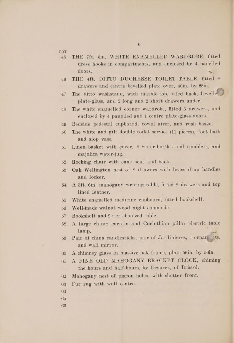 54 55 56 a7 58 59 60 61 62 63 64 65 66 6 THE 7it. 6in. WHITE ENAMELLED WARDROBE, fitted dress hooks in compartments, and enclosed by 4 panelled doors. al THE 4ft. DITTO DUCHESSE TOILET TABLE, fitted 8 drawers and centre bevelled plate over, 40in. by 28m. The ditte -wadiistantl widh macbleceellr alpaca tae plate-glass, and 2 long and 2 short drawers under. The white enamelled corner wardrobe, fitted 6 drawers, and enclosed by 4 panelled and 1 centre plate-glass doors. Bedside pedestal cupboard, towel airer, and rush basket. The white and gilt double toilet service (11 pieces), foot bath and slop vase. Linen basket with cover, 2 water-bottles and tumblers, and majolica water-jug. Rocking chair with cane seat and back. Oak Wellington nest of 8 drawers with brass drop handles and locker. A 3ft. 6in. mahogany writing table, fitted 2 drawers and top lined leather. White enamelled medicine cupboard, fitted bookshelf. Well-made walnut wood night commode. Bookshelf and 2-tier ebonized table. A large chintz curtain and Corinthian pillar electric table lamp. oy - Pair of china candlesticks, pair of Jardinieres, 4 ornare ts, -and wall mirror. A chimney glass in massive oak frame, plate 56in. by 56in. A FINE OLD MAHOGANY BRACKET CLOCK, chiming the hours and half-hours, by Desprez, of Bristol. Mahogany nest of pigeon holes, with shutter front. Fur rug with wolf centre.
