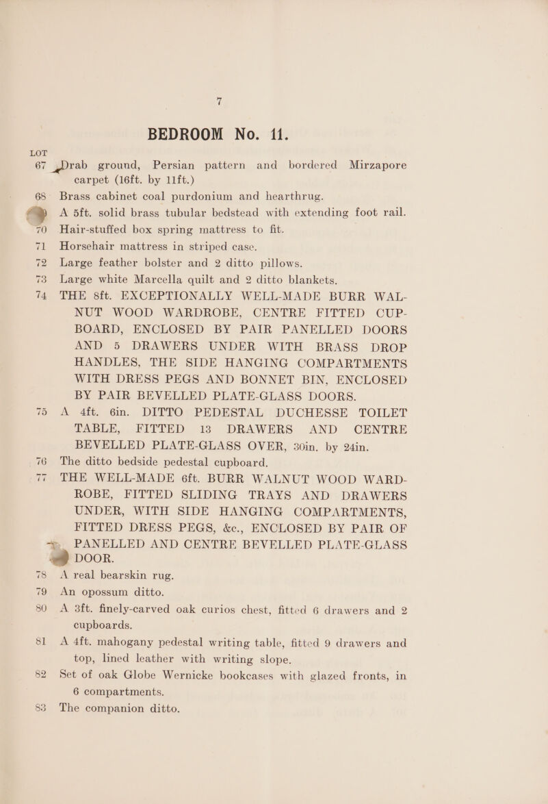 BEDROOM No. 1i. LOT 67 rab ground, Persian pattern and bordered Mirzapore carpet (16ft. by 11ft.) 68 Brass cabinet coal purdonium and hearthrug. io | A 5ft. solid brass tubular bedstead with extending foot rail. 70 Hair-stuffed box spring mattress to fit. Horsehair mattress in striped case. 2 Large feather bolster and 2 ditto pillows. 3 Large white Marcella quilt and 2 ditto blankets. 74 THE 8ft. EXCEPTIONALLY WELL-MADE BURR WAL- NUT WOOD WARDROBE, CENTRE FITTED CUP- BOARD, ENCLOSED BY PAIR PANELLED DOORS AND 5 DRAWERS UNDER WITH BRASS DROP HANDLES, THE SIDE HANGING COMPARTMENTS WITH DRESS PEGS AND BONNET BIN, ENCLOSED BY PAIR BEVELLED PLATE-GLASS DOORS. A 4ft. 6in. DITTO PEDESTAL DUCHESSE TOILET TABLE, FITTED 13 DRAWERS AND CENTRE BEVELLED PLATE-GLASS OVER, 30in. by 24in. The ditto bedside pedestal cupboard. THE WELL-MADE é6ft. BURR WALNUT WOOD WARD- ROBE, FITTED SLIDING TRAYS AND DRAWERS UNDER, WITH SIDE HANGING COMPARTMENTS, FITTED DRESS PEGS, &amp;c., ENCLOSED BY PAIR OF » PANELLED AND CENTRE BEVELLED PLATE-GLASS way DOOR. 78 <A real bearskin rug. ~I Or on) ~Io4T ~I 79 An opossum ditto. 80 A 3ft. finely-carved oak curios chest, fitted 6 drawers and 2 cupboards. 81 <A 4ft. mahogany pedestal writing table, fitted 9 drawers and top, lined leather with writing slope. 82 Set of oak Globe Wernicke bookcases with glazed fronts, in 6 compartments. OO wy) The companion ditto.