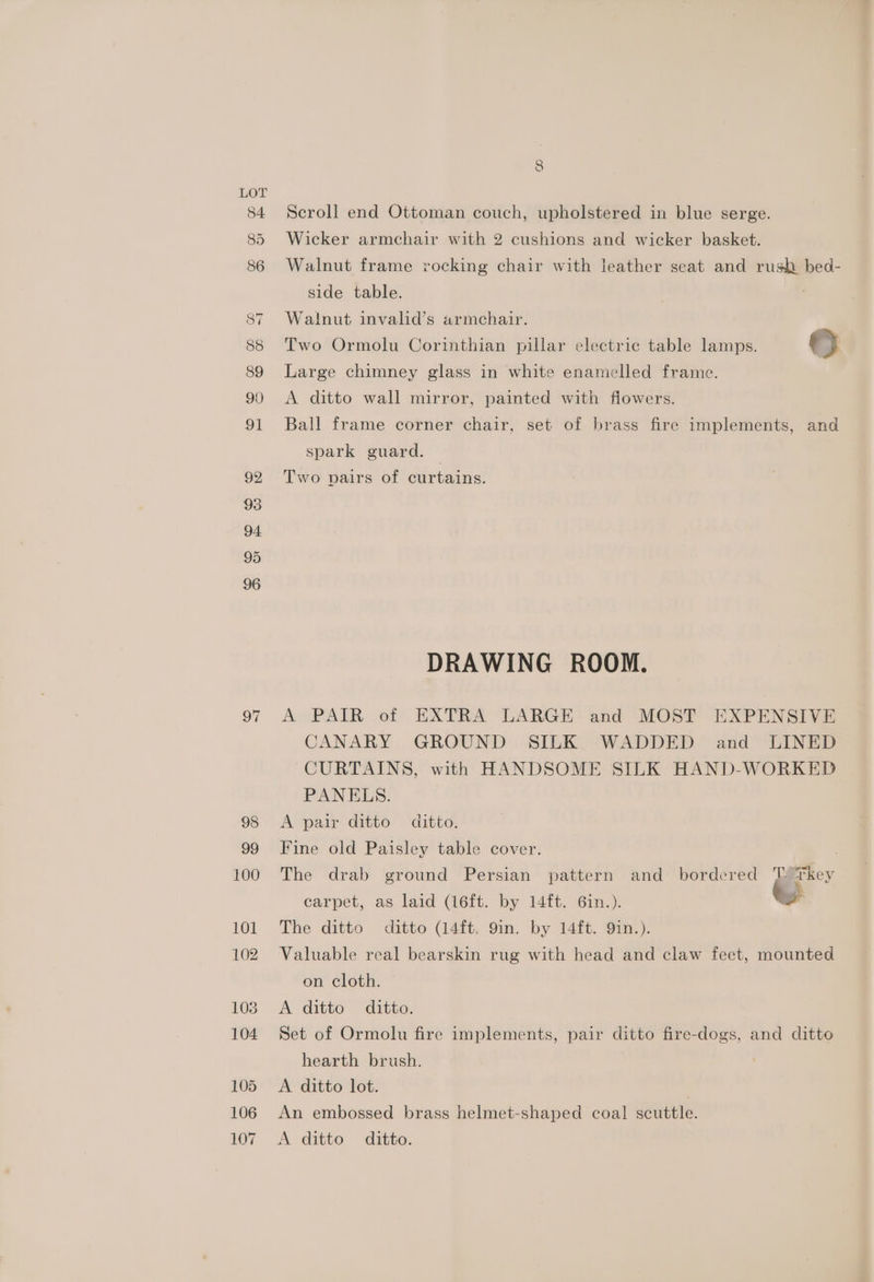 97 98 99 100 101 102 103 104 105 106 107 8 Scroll end Ottoman couch, upholstered in blue serge. Wicker armchair with 2 cushions and wicker basket. Walnut frame vocking chair with leather seat and rush bed- side table. : Walnut invalid’s armchair. Two Ormolu Corinthian pillar electric table lamps. oO Large chimney glass in white enamelled frame. A ditto wall mirror, painted with flowers. Ball frame corner chair, set of brass fire implements, and spark guard. Two pairs of curtains. DRAWING ROOM. A PAIR of EXTRA LARGE and MOST EXPENSIVE CANARY GROUND SILK WADDED and LINED CURTAINS, with HANDSOME SILK HAND-WORKED PANELS. A pair ditto ditto. Fine old Paisley table cover. | . The drab ground Persian pattern and bordered ‘ Tkey carpet, as laid (16ft. by 14ft. 6in.). we The ditto ditto (14ft. 9in. by 14ft. 9in.). Valuable real bearskin rug with head and claw feet, mounted on cloth. A ditto ditto. Set of Ormolu fire implements, pair ditto fire-dogs, and ditto hearth brush. A ditto lot. | An embossed brass helmet-shaped coal scuttle. A ditto ditto.
