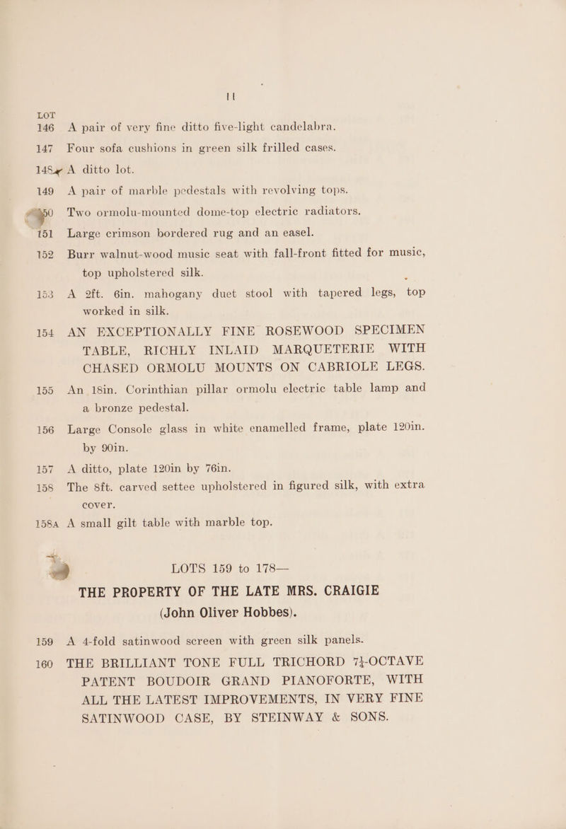 146 147 A pair of very fine ditto five-light candelabra. Four sofa cushions in green silk frilled cases. 149 ‘a 151 152 153 154 156 157 158 A pair of marble pedestals with revolving tops. Two ormolu-mounted dome-top electric radiators. Large crimson bordered rug and an easel. Burr walnut-wood music seat with fall-front fitted for music, top upholstered silk. 1 A 2ft. 6in. mahogany duet stool with tapered legs, top worked in silk. AN EXCEPTIONALLY FINE ROSEWOOD SPECIMEN TABLE, RICHLY INLAID MARQUETERIE WITH CHASED ORMOLU MOUNTS ON CABRIOLE LEGS. An 18in. Corinthian pillar ormolu electric table lamp and a bronze pedestal. Large Console glass in white enamelled frame, plate 120in. by 90in. A ditto, plate 120in by 76in. The 8ft. carved settee upholstered in figured silk, with extra cever. 159 160 LOTS 159 to 178— THE PROPERTY OF THE LATE MRS. CRAIGIE (John Oliver Hobbes). A 4-fold satinwood screen with green silk panels. THE BRILLIANT TONE FULL TRICHORD 73-OCTAVE PATENT BOUDOIR GRAND PIANOFORTE, WITH ALL THE LATEST IMPROVEMENTS, IN VERY FINE SATINWOOD CASE, BY STEINWAY &amp; SONS.