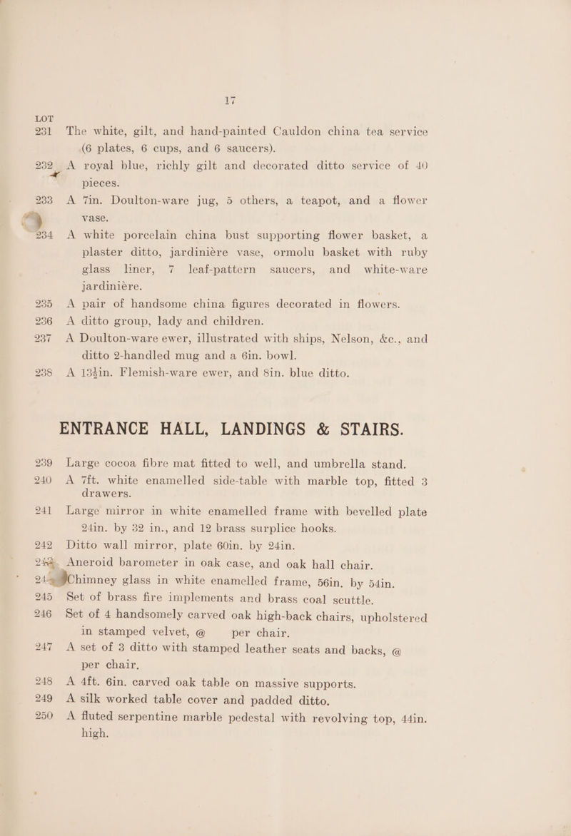232 233 7 ¥ ¥ 234 242 ie aw it \ d t= ~1 The white, gilt, and hand-painted Cauldon china tea service (6 plates, 6 cups, and 6 saucers). A royal blue, richly gilt and decorated ditto service of 40 pieces. A 7in. Doulton-ware jug, 5 others, a teapot, and a flower vase. A white porcelain china bust supporting flower basket, a plaster ditto, jardiniere vase, ormolu basket with ruby glass liner, 7 leaf-pattern saucers, and white-ware jardiniere. | A pair of handsome china figures decorated in flowers. A ditto group, lady and children. A Doulton-ware ewer, illustrated with ships, Nelson, &amp;c., and ditto 2-handled mug and a Gin. bowl. A 133in. Flemish-ware ewer, and 8in. blue ditto. Large cocoa fibre mat fitted to well, and umbrella stand. A it. white enamelled side-table with marble top, fitted 3 drawers. Large mirror in white enamelled frame with bevelled plate 241n. by 32 in., and 12 brass surplice hooks. Ditto wall mirror, plate 60in. by 24in. 245 246 Set of brass fire implements and brass coal scuttle. Set of 4 handsomely carved oak high-back chairs, upholstered in stamped velvet, @ per chair. A set of 3 ditto with stamped leather seats and backs, @ per chair, A 4ft. 6in. carved oak table on massive supports. A silk worked table cover and padded ditto, A fluted serpentine marble pedestal with revolving top, 44in. high.