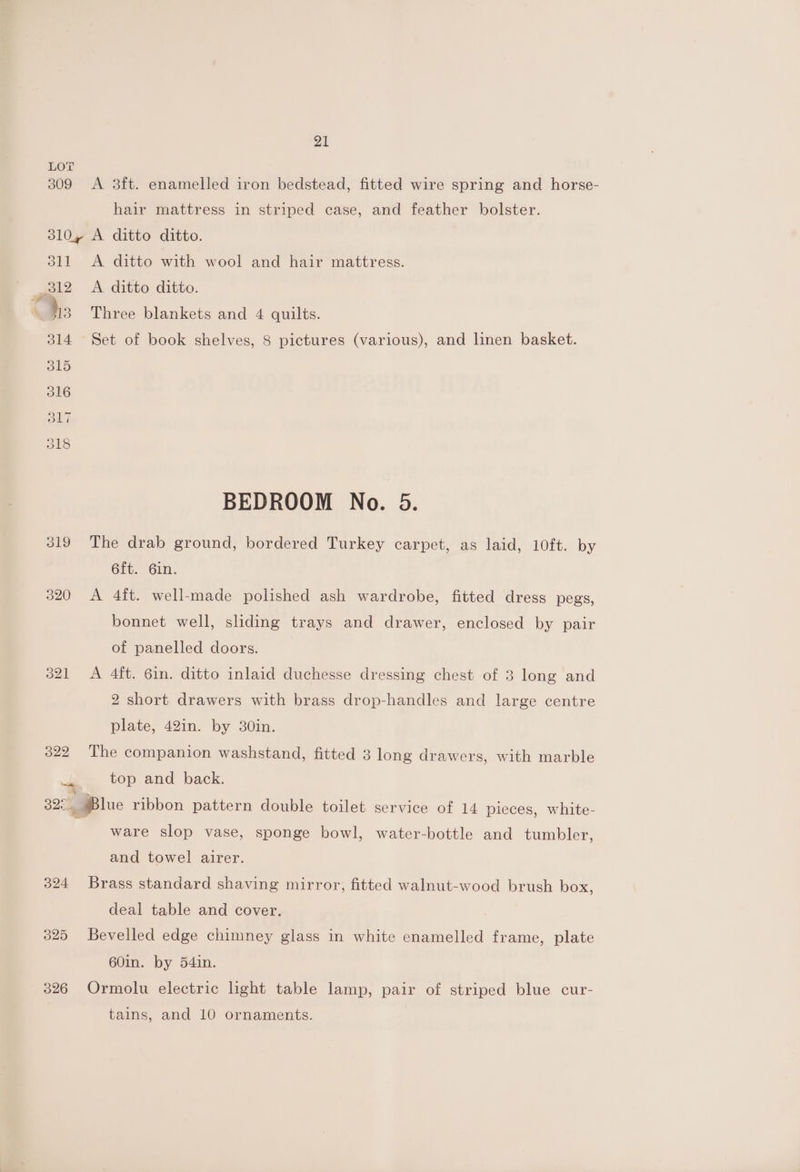 LOT 309 A 3ft. enamelled iron bedstead, fitted wire spring and horse- hair mattress in striped case, and feather bolster. 310, A ditto ditto. 311 <A ditto with wool and hair mattress. dis Three blankets and 4 quilts. 314 Set of book shelves, 8 pictures (various), and linen basket. BEDROOM No. 5. 319 The drab ground, bordered Turkey carpet, as laid, 10ft. by 6ft. Gin. 320 A 4ft. well-made polished ash wardrobe, fitted dress pegs, bonnet well, sliding trays and drawer, enclosed by pair of panelled doors. 321 A 4ft. 6in. ditto inlaid duchesse dressing chest of 3 long and 2 short drawers with brass drop-handles and large centre plate, 42in. by 30in. 322 The companion washstand, fitted 3 long drawers, with marble top and back. 32: jBlue ribbon pattern double toilet service of 14 pieces, white- ware slop vase, sponge bowl, water-bottle and tumbler, and towel airer. 324 Brass standard shaving mirror, fitted walnut-wood brush box, deal table and cover. 325 Bevelled edge chimney glass in white enamelled frame, plate 60in. by 54in. 326 Ormolu electric light table lamp, pair of striped blue cur- tains, and 10 ornaments.