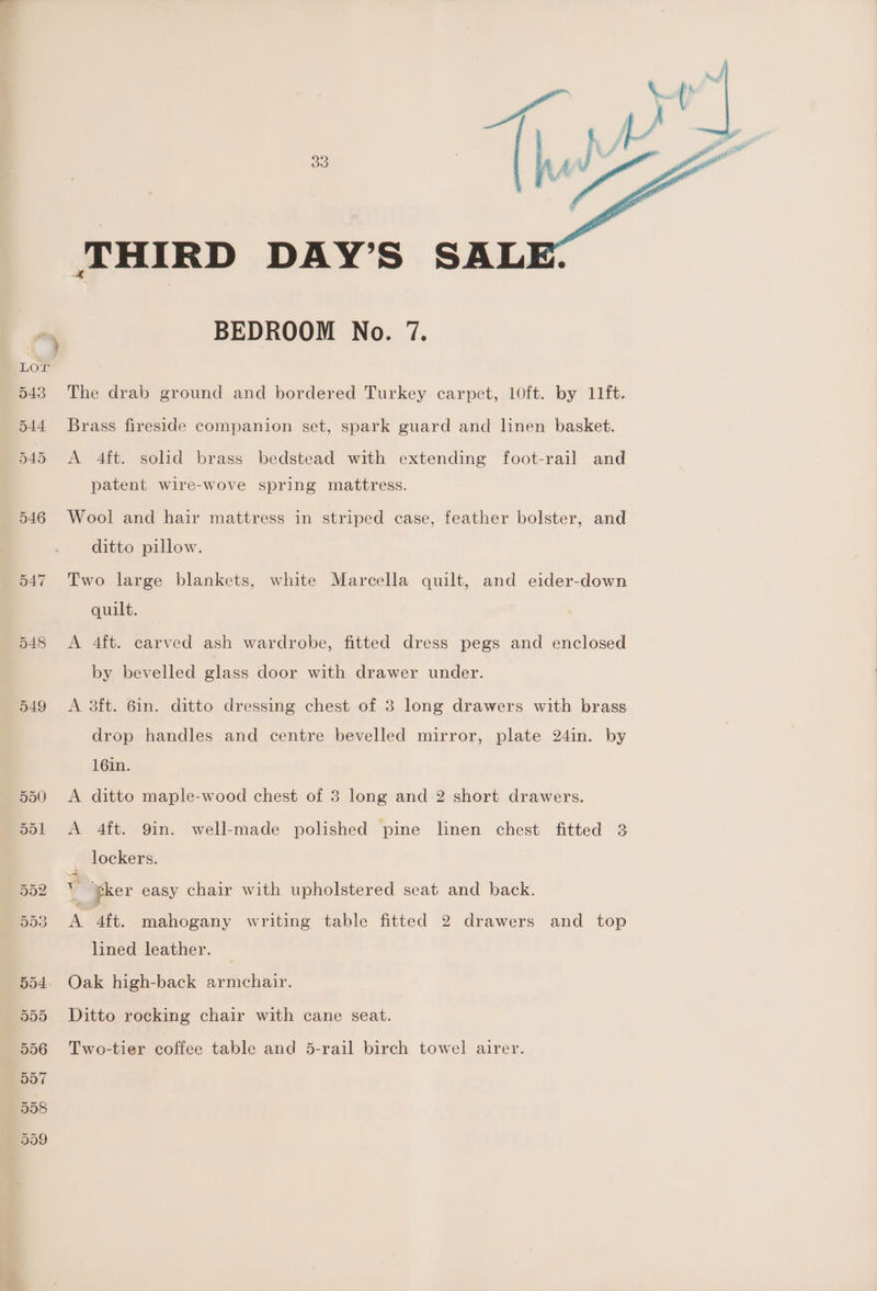 549 THIRD DAY’S SAL BEDROOM No. 7. The drab ground and bordered Turkey carpet, 10ft. by 11ft. Brass fireside companion set, spark guard and linen basket. A 4ft. solid brass bedstead with extending foot-rail and patent wire-wove spring mattress. ditto pillow. Two large blankets, white Marcella quilt, and eider-down quilt. A 4ft. carved ash wardrobe, fitted dress pegs and enclosed by bevelled glass door with drawer under. A 3ft. 6in. ditto dressing chest of 3 long drawers with brass drop handles and centre bevelled mirror, plate 24in. by 16in. A ditto maple-wood chest of 3 long and 2 short drawers. A 4ft. 9in. well-made polished pine linen chest fitted 3 lockers. ¥ ker easy chair with upholstered seat and back. A 4ft. mahogany writing table fitted 2 drawers and top lined leather. Oak high-back armchair. Ditto rocking chair with cane seat. Two-tier coffee table and 5-rail birch towel airer.
