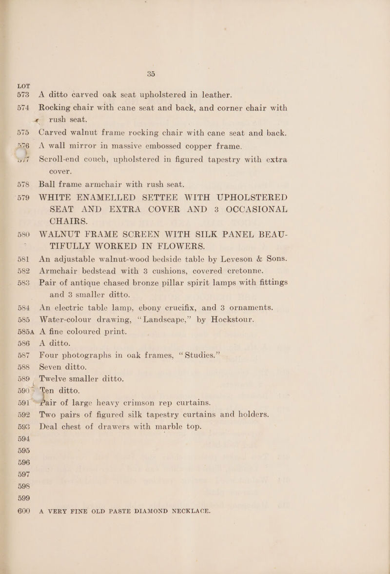 30 A ditto carved oak seat upholstered in leather. Rocking chair with cane seat and back, and corner chair with « rush seat. Carved walnut frame rocking chair with cane seat and back. A wall mirror in massive embossed copper frame. Scroll-end couch, upholstered in figured tapestry with extra cover. Ball frame armchair with rush seat. WHITE ENAMELLED SETTEE WITH UPHOLSTERED SEAT AND EXTRA COVER AND 3 OCCASIONAL CHAIRS. WALNUT FRAME SCREEN WITH SILK PANEL BEAU- TIFULLY WORKED IN FLOWERS. An adjustable walnut-wood bedside table by Leveson &amp; Sons. Armchair bedstead with 3 cushions, covered cretonne. Pair of antique chased bronze pillar spirit lamps with fittings and 3 smaller ditto. An electric table lamp, ebony crucifix, and 3 ornaments. Water-colour drawing, ‘‘ Landscape,” by Hockstour. A ditto. Four photographs in oak frames, “ Studies.” Seven ditto. air of large heavy crimson rep curtains. Two pairs of figured silk tapestry curtains and holders. Deal chest of drawers with marble top. A VERY FINE OLD PASTE DIAMOND NECKLACE.