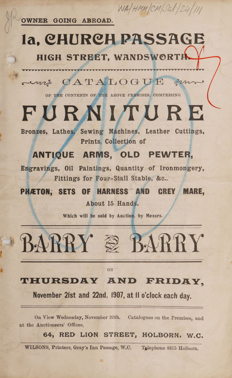 “/OWNER GOING ABROAD. la, CHURCH PASSAGE HIGH STREET, WANDSWORT i COMPRISING © REMISES, TURE org Leather cuttings 7 Fittings for Four-Stall = ah &amp;c., PHATON; SETS OF HARNESS” AND GREY | ‘MARE, ON THURSDAY AND FRIDAY, November 2st and 22nd, 1907, at fl o’clock each day. On View Wednesday, November 20th. Catalogues on the Premises, and at the Auctioneers’ Offices, 64, RED LION STREET, HOLBORN, W.C. SS a a a a a ae a a a a a WILSONS, Printers, Gray’s Inn Passage, W.C, Tglephone 4615 Holborn,