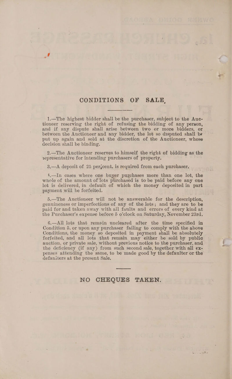 CONDITIONS OF SALE, 1.—The highest bidder shall be the purchaser, subject to the Auc- tioneer reserving the right of refusing the bidding of any person, - and if any dispute shall arise between two or more bidders, or between the Auctioneer and any bidder, the lot so disputed shall be put up again and sold at the discretion of the Auctioneer, whose decision shall be binding. 2.—The Auctioneer reserves to himself the right of bidding as the iepresentative for intending purchasers of property. 3.—A deposit of 25 perjcent. is required from each purchaser, t.—In cases where one buyer purchases more than one lot, the whole of the amount of lots purchased is to be paid before any one lot is delivered, in default of which the money deposited in part payment will be forfeited. 5.—The Auctioneer will not be answerable for the description, genuineness or imperfections of any of the lots; and they are to be paid for and taken away with all faults and errors of every kind at the Purchaser’s expense before 5 o’clock on Saturday, November 23rd. 6.—All lots that remain uncleared after the time specified in Condition 5. or upon any purchaser failing to comply with the above Conditions, the money so deposited in payment shall be absolutely forfeited, and all lots that remain may either be sold by public auction, or private sale, without previous notice to the purchaser, and the deficiency (if any) from such second sale, together with all ex- penses attending the same, to be made good by the defaulter or the defauiters at the present Sale, NO CHEQUES TAKEN.