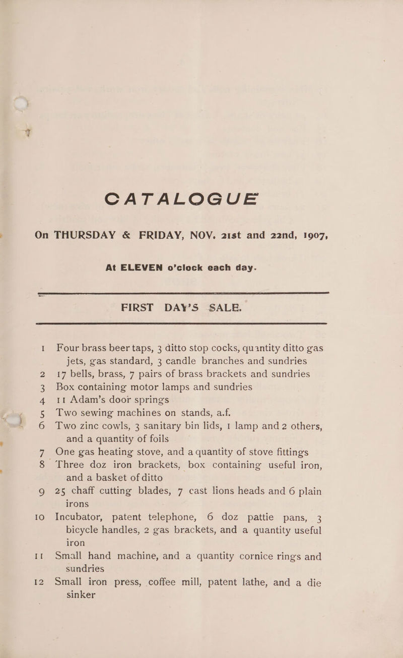 CATALOGUE On THURSDAY &amp; FRIDAY, NOV. 21st and 22nd, 1907, At ELEVEN o’clock each day. FIRST DAY’S SALE. 1. Four brass beer taps, 3 ditto stop cocks, quantity ditto gas jets, gas standard, 3 candle branches and sundries 2 17 bells, brass, 7 pairs of brass brackets and sundries 3 Box containing motor lamps and sundries 4 1t Adam’s door springs 5 Two sewing machines on stands, a.f. 6 Two zinc cowls, 3 sanitary bin lids, 1 lamp and 2 others, and a quantity of foils 7 One gas heating stove, and a quantity of stove fittings 8 Three doz iron brackets, box containing useful iron, and a basket of ditto Q 25 chaff cutting blades, 7 cast lions heads and 6 plain irons 10 Incubator, patent telephone, 6 doz pattie pans, 3 bicycle handles, 2 gas brackets, and a quantity useful iron If Small hand machine, and a quantity cornice rings and sundries 12 Small iron press, coffee mill, patent lathe, and a die sinker