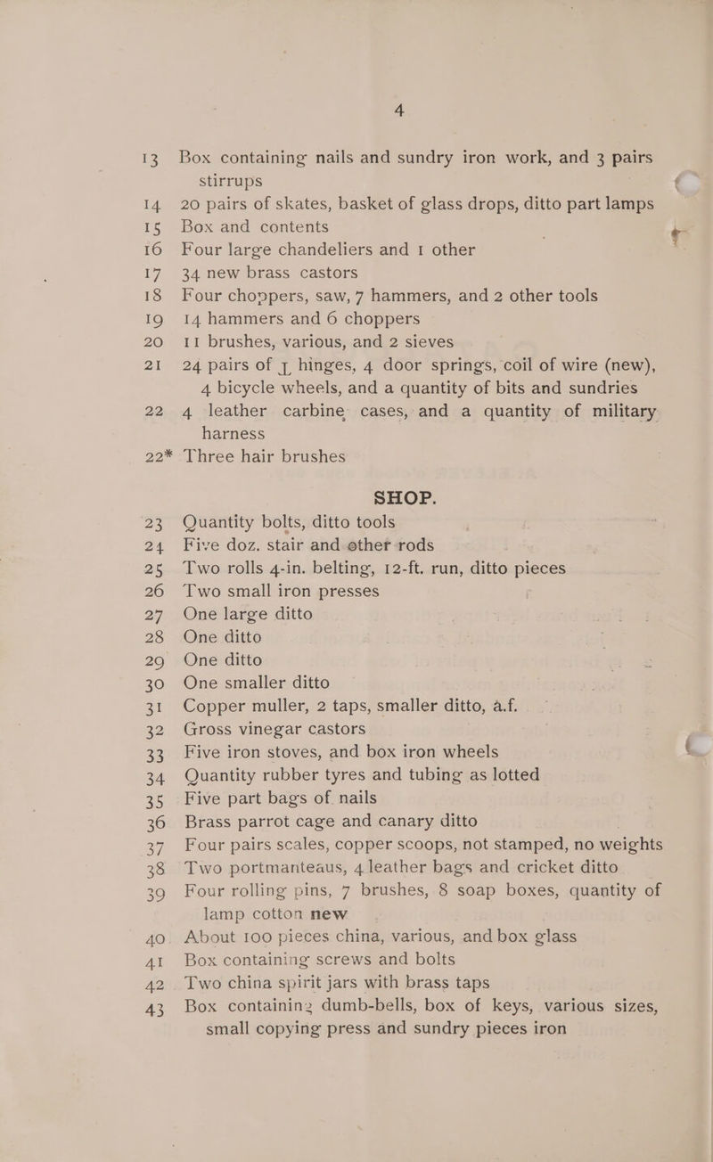 13 Box containing nails and sundry iron work, and 3 Boe stirrups ‘ 14 20 pairs of skates, basket of glass drops, ditto part lamps 15 Box and contents . ¢ 16 Four large chandeliers and 1 other 17 34 new brass castors 18 Four choppers, saw, 7 hammers, and 2 other tools 19 14 hammers and 6 choppers 20 11 brushes, various, and 2 sieves 21 24 pairs of 7 hinges, 4 door springs, coil of wire (new), 4 bicycle wheels, and a quantity of bits and sundries 22 4 leather carbine cases, and a quantity of military harness 22* Three hair brushes SHOP. 23 Quantity bolts, ditto tools 24 Five doz. stair and ether-rods . 25 Two rolls 4-in. belting, 12-ft. run, ditto pieces 26 Two small iron presses 27 One large ditto 28 One ditto 29 One ditto 30 One smaller ditto 31 Copper muller, 2 taps, smaller ditto, a.f. | 32 Gross vinegar castors 33 Five iron stoves, and box iron wheels 34 Quantity rubber tyres and tubing as lotted 35 Five part bags of. nails 36 Brass parrot cage and canary ditto 37 Four pairs scales, copper scoops, not stamped, no weights 38 Two portmanteaus, 4 leather bags and cricket ditto _ 39 Four rolling pins, 7 brushes, 8 soap boxes, quantity of lamp cotton new 40. About 100 pieces china, various, and box glass 41 Box containing screws and bolts 42 . Two china spirit jars with brass taps 43 Box containing dumb-bells, box of keys, various sizes, small copying press and sundry pieces iron