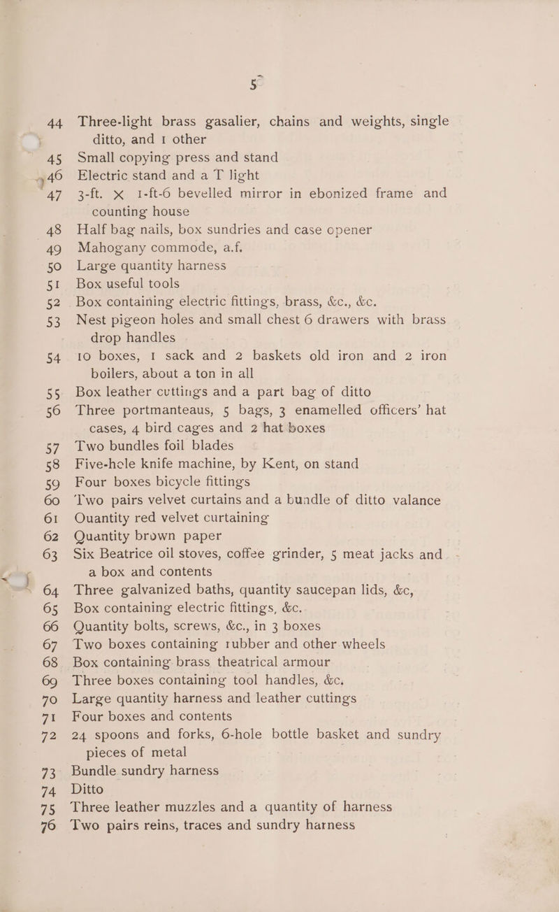 — 5 Three-light brass gasalier, chains and weights, single ditto, and 1 other Small copying press and stand Electric stand and a T light 3-ft. x 1-ft-6 bevelled mirror in ebonized frame and counting house Half bag nails, box sundries and case opener Mahogany commode, a.f. Large quantity harness Box useful tools Nest pigeon holes and small chest 6 drawers with brass drop handles . 10 boxes, I sack and 2 baskets old iron and 2 iron boilers, about a ton in all Box leather cuttings and a part bag of ditto Three portmanteaus, 5 bags, 3 enamelled officers’ hat cases, 4 bird cages and 2 hat boxes Two bundles foil blades Five-hole knife machine, by Kent, on stand Four boxes bicycle fittings Two pairs velvet curtains and a bundle of ditto valance Ouantity red velvet curtaining Quantity brown paper Six Beatrice oil stoves, coffee grinder, 5 meat jacks and a box and contents Three galvanized baths, quantity saucepan lids, hic, Box containing electric fittings, &amp;c. Quantity bolts, screws, &amp;c., in 3 boxes Two boxes containing rubber and other wheels Three boxes containing tool handles, &amp;c. Large quantity harness and leather cuttings Four boxes and contents 24 spoons and forks, 6-hole bottle basket and sundry pieces of metal Ditto Three leather muzzles and a quantity of harness Two pairs reins, traces and sundry harness