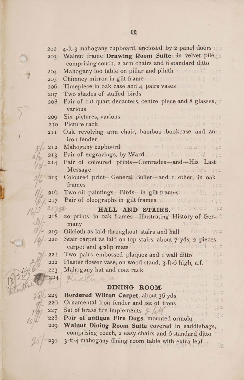 +S 4-ft-3 mahogany cupboard, enclosed by.2 panel doors ; ° = Walnut frame Drawing Room Suite; in velvet pile,’ comprising couch, 2 arm chairs and 6: standard ditto Mahogany loo table on pillar and plinth » Chimney mirror in gilt frame Timepiece in oak case and 4 pairs vases: Two shades of stuffed birds Pair of cut quart decanters, centre piece and 8 glasses, various Six pictures, various Picture rack 7 Oak revolving arm chair, bamboo aati ak an > iron fender Mahogany cupboard Pair of engravings, by Ward ike Pair of coloured eas orveatlesecand His Last o Message HE tors (os ace Coloured print—- Gabel Buller—and I: “other, ‘in 1 oak frames a eae nol 2ingowd. Two oil itineeestte ot Galera Pair of oleographs 1 in gilt frames : many Oilcloth as laid throughout stairs and hall « Stair carpet as laid on top stairs. Keren ta yas, 2: pieces carpet and 4slip'mats | hie did Two pairs embossed plaques and ‘walt! ditto Plaster flower vase, on wood stand, 3-ft-6 ee hs Od ae hat and coat rack RQ, DINING ROOM. : Bordered Wilton Carpet, about 36 yds | Ornamental iron fender and set of irons Set of brass fire implements LLM Pair of antique Fire Dogs, mounted onmote comprising couch, 2 easy chairs and 6 standard ditto 3-ft-4 mahogany dining room table with extra leaf.
