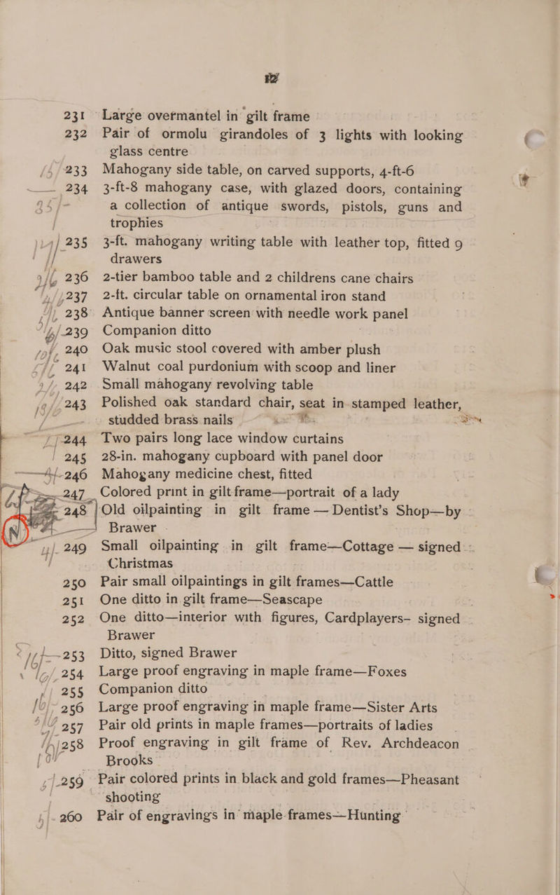 ry 231 Large overmantel in’ gilt frame 232 Pair of ormolu— girandoles of 3 lights with looking glass centre 233 Mahogany side table, on carved supports, 4-ft-6 234 3-ft-8 mahogany case, with glazed doors, containing 94 j- a collection of antique swords, pistols, guns and trophies ) 73 5 3-ft. mahogany writing table with leather top, fitted 9 } drawers )/{ 236 2-tier bamboo table and 2 childrens cane chairs h, 237 2-ft. circular table on ornamental iron stand /) 238 Antique banner screen with needle work ‘eel “\s/_239 Companion ditto ‘. 240 Oak music stool covered with amber plush 241 Walnut coal purdonium with scoop and liner 242. Small mahogany revolving table »/.243 Polished oak standard Sac spat in stamped leather, Fy 244 Two pairs long lace window curtains / 245 28-in. mahogany cupboard with panel door —At246 Mahogany medicine chest, fitted 44 A See pom etns Brawer Christmas 250 Pair small oilpaintings in gilt. frames—Cattle 251 One ditto in gilt frame—Seascape Brawer < oes .253 Ditto, signed Brawer |,/.254 Large proof engraving in maple frame—Foxes 255 Companion ditto ~ /0,/~ 256 Large proof engraving in maple frame—Sister Arts 1G 2 57 Pair old prints in maple frames—portraits of ladies j ov Brooks | 42 50 Pair colored prints in black and gold frames—Pheasant ‘shooting 260 Pair of engravings in “maple. frames—Hunting