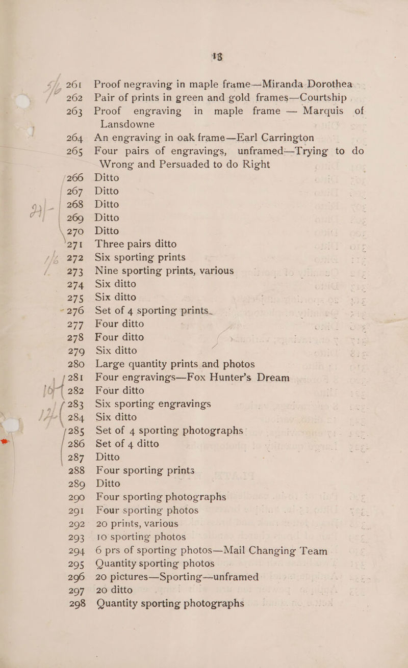 48 Proof negraving in maple frame—Miranda- Dorothea - Pair of prints in green and gold frames—Courtship | Proof engraving in maple frame — Marquis of Lansdowne | An engraving in oak frame—Earl Carrington Four pairs of engravings, unframed—Trying to do Wrong and Persuaded to do Right Ditto Ditto Ditto Ditto Ditto Three pairs ditto Six sporting prints Nine sporting prints, various Six ditto Six ditto Set of 4 sporting prints_ Four ditto Four ditto Six ditto Large quantity prints and photos Four engravings—Fox Hunter’s Dream Four ditto Six sporting engravings Six ditto Set of 4 sporting photographs: Set of 4 ditto Ditto Four sporting prints Ditto Four sporting photographs Four sporting photos 20 prints, various 10 sporting photos 6 prs of sporting photos—Mail Changing Team Quantity sporting photos 20 pictures—Sporting—unframed 20 ditto Quantity cugden photographs