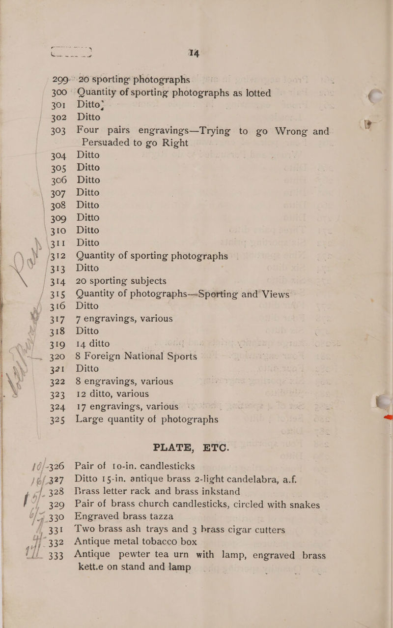 Ditto; ) 2 Dito is Four pairs engravings—Trying to go Wrong and Persuaded to go Right Ditto Ditto Ditto Ditto Ditto Ditto Ditto Ditto Quantity of sporting oe Ditto 20 sporting subjects Quantity of photographs—-Sporting and Views Ditto 7 engravings, various Ditto 14 ditto | , 8 Foreign National Sieek Ditto 8 engravings, various 12 ditto, various 17 engravings, various : Large quantity of skatowraaee PLATE, ETC. Pair of to-in. candlesticks Ditto 15-in. antique brass 2-light candelabra, a.f. Brass letter rack and brass inkstand Pair of brass church candlesticks, circled with snakes Engraved brass tazza Two brass ash trays and 3 brass cigar cutters Antique metal tobacco box | Antique pewter tea urn with lamp, engraved brass kett.e on stand and lamp