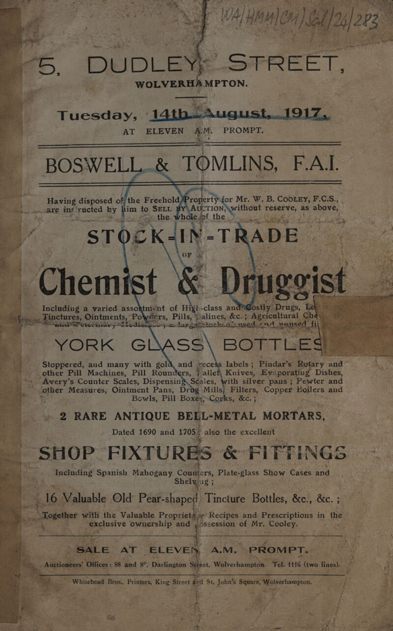 Tuesday, AT ELEVEN A.M. PROMPT. ahh ee BOSWELL..&amp; TOMILINS FAL oe Having disposed of the Freehold eh 4 aare ing ructed By | im to SELL Net i es v4 * ¥) AREA wel ue Ph We: Including ; a varied asso tnicnt of Hi ' -class and: ipctnres, Ointments, Pot fers, Pills, eens: ‘eile g atid’ rece labels ; Pinddr'st Ve ofary and” f _ other Pill Machines, Pill Rounders, Palle Knives, Ev:-iporating Dishes, Avery’ s Counter Scales, Dispensin&amp; S¢aies, with silver pans ; Pewter and other ‘Measures, Ointment Pans, Drig ‘Mills, - Filters, Copper gave aoe ae Bowls, Pill Boxes;~Cop Sguacc, 3 2 RARE ANTIQUE BELL-METAL MORTARS, Dated 1690 and 170. also the excellent FAT ke &amp; FITTINGS « Including Spanish Mahogany Conmabers; Plate- Blass Show Cakes and Shely: ag ; te 16 Valuable Old Segue ae Bottles, be, be rs with the Valuable Heer a ok: “ exclusive ownership and ie A. M.. _PROM PT. OK: ‘Sie Wolverhampton. Tel. 16 oo lines. i Be Whitehead ay Fsttpees King Street id St, Johite ie Wolverhampton. csahiy ; Le * ‘