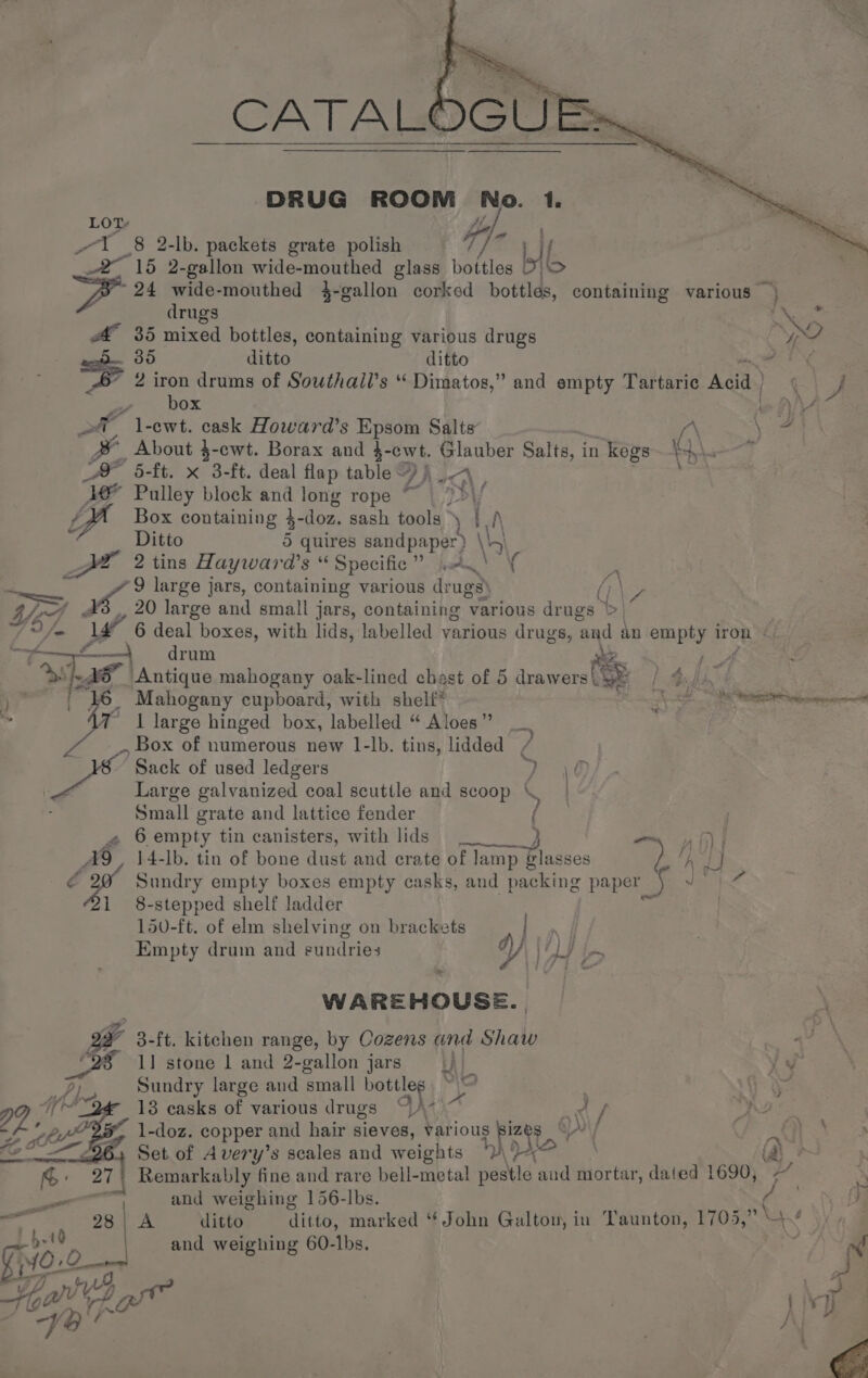 LOT el. 1 (8 2-lb. packets grate polish / J ll, _2~ 15 2-gallon wide-mouthed glass eae | 24 wide-mouthed 4-gallon corked bottlas, containing various — drugs | CN A 35 mixed bottles, containing various drugs yo . 85 ditto ditto ee: 2 iron drums of Southaill’s “ Dimatos,” and empty Tartarie Acid | Ci J ie HOX we AYA ot _ l-ewt. cask Howard’s Epsom Salts % ‘a Se | About $-cwt. Borax and }- cwt. | inca Salts, in kegs \ “ A 5-ft. x 3-ft. deal flap table &amp; f ; eee. Ve Pulley block and long rope ~~ “sy \ f. Box containing } doz. sash tools * LA 4 Ditto 5 quires sandpaper) \ 4) JF 2 tins Haywai ase Specific gee, Be Sg e re 9 large jars, containing various dr ‘ugs) (i\7 Py, 20 (oe and small jars, containing various drugs \&gt; | 7 9 fn V4 6 deal boxes, with lids, labelled various drugs, ‘and an empty Iron © ry Dee c. drum ae oe bs S| ‘Antique mahogany oak-lined chast of 5 drawers ae Bit ‘16 Mahogany cupboard, with shelf ak rei &gt; x I large hinged box, labelled “ Aloes ” .. Box of numerous new 1-lb. tins, lidded ‘Sack of used ledgers ee Large galvanized coal scuttle and scoop ‘ ay Small grate and lattice fender ¢ 6 empty tin canisters, with lids) wm ) | Ag, 14-lb. tin of bone dust and crate of lamp Plasses y ‘hd é 4 Sundry empty boxes empty casks, and packing paper if Rae ee i 8-stepped shelf ladder ras 150-ft. of elm shelving on brackets | e Empty drum and eundries y Ld le WAREHOUSE. 3. ft. kitchen range, by Cozens and Shaw ag 1] stone | and 2-gallon jars ih | ii Sundry large and small bottles. ~~ Gyo 13 casks of various drugs %\7)~ p eras 1-doz. copper ¢ and hair sieves, various apes 5, ee eee . Set of Avery’s scales and weights | | Remarkably fine and rare bell-metal pestle aud mortar, dated 1690, _ and weighing 156-lbs. i . i 0 - A ditto ditto, marked “ John Galton, in Taunton, 1705,” “7 bet and weighing 60-lbs. ) &amp; 1f/] t “4, 5 . Yo ‘ rd -
