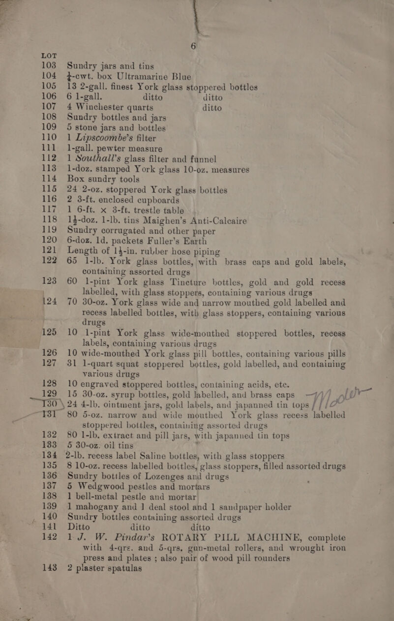 &gt; aes panes ot 126 127 128 129 es! LU “13 132 133 134 135 136 137 138 139 _ 140 4141 142 Sundry jars and tins z-ewt. box Ultramariue Blue 13 2-gall. finest York glass stoppered bottles 6 l-gall. ditto ditto 4 Winchester quarts ditto Sundry bottles and jars ©} stone jars and bottles 1 Lipscoombe’s filter 1-gall. pewter measure 1 Southall’s glass filter and funnel 1-doz. stamped York glass 10-oz. measures Box sundry tools 24 2-0z. stoppered York glass bottles 2 3-ft. enclosed cupboards 1 6-ft. x 3-ft. trestle table 1$-doz. 1-lb. tins Maighen’s Anti-Caleaire Sundry corrugated and other paper 6-doz. ld. packets Fuller’s Earth Length of 14-in. rubber hose piping 65 1-lb. York glass bottles, with brass caps and gold labels, containing assorted drugs 60 1-pint York glass Tincture bottles, gold and gold recess labelled, with glass stoppers, containing various drugs 70 30-0z. York glass wide and narrow mouthed gold labelled and recess labelled bottles, with glass stoppers, containing various drugs 10 i-pint York glass wide-mouthed stoppered bottles, recess labels, containing various drugs 10 wide-mouthed York glass pill bottles, containing various pills 31 1-quart squat stoppered bottles, gold labelled, and containing various drugs 10 engraved stoppered bottles, containing acids, ete. 24 4-lb. ointment jars, gold labels, and japanned tin tops / / / oY 80 5-0z. narrow and wide mouthed York glass recess labelled stoppered bottles, containing assorted drugs 80 1-lb,. extract and pill jars, with japanned tin tops 5 30-02. oil tins ? 2-lb. recess label Saline bottles, with glass stoppers 8 10-o0z. recess labelled bottles, glass stoppers, filled assorted drugs Sundry bottles of Lozenges and drugs 5 Wedgwood pestles and mortars 1 bell-metal pestle and mortar 1 mahogany and | deal stool and 1 sandpaper holder Sundry bottles containing assorted drugs Ditto ditto ditto 1 J. W. Pindar’s ROTARY PILL MACHINE, complete with 4-qrs. and 5-qrs, gun-metal rollers, and wrought iron press and plates ; also pair of wood pill rounders
