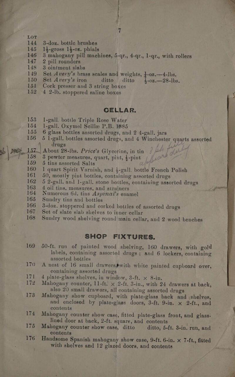 153 154 155 156 F 158 159 160 161 A 3-doz. bottle brushes 14-gross 14-02. phials 3 mahogany pill machines, 5-qr., 4-qr., l-qr., with rollers 2 pill rounders 3 ointment slabs Set A very’s brass scales and weights, }-oz.—4-lbs. Set Avery’s iron ditto ditto 4-0z.—28-lbs. Cork presser and 3 string boxes CELLAR. l-gall. botile Triple Rose Water l-gall. Oxymel Scillee P.B. 885 6 glass bottles assorted drugs, and 2 4-gall. jars 5 l-gall. bottles assorted drugs, and 4 Winchester quarts assorted drugs hy as PP 3 pewter measures, quart, pint, 4-pint 5 tins assorted Salts , 1 quart Spirit Varnish, and }-gall. bottle French Polish 50, mostly pint bottles, containing assorted drugs 5 2-gall. and 1-gall. stone bottles, containing assorted drugs 4 oil tins, measures, and strainers Numerous 6d. tins Asp?nal’s ename! Sundry tins and bottles d-doz. stoppered and corked bottles of assorted drugs Set of slate slab shelves to inner cellar Sundry wood shelving round main cellar, and 2 wood benches SHOP FIXTURES. 50-ft. run of painted wood shelving, 160 drawers, with gold labels, containing assorted drugs; and 6 lockers, containing assorted bottles A nest of 16 small drawers#@with white painted cupboard over, containing assorted drugs 4 plate-glass shelves, in window, 8-ft. x 8-in. Mahogany counter, 11-ft. x 2-ft. 3-in., with 24 drawers at back, also 20 small drawers, all containing assorted drugs Mahogany show cupboard, with plate-glass back and shelves, and enclosed by plate-glass doors, 3-ft. 9-in. x 2-ft., and contents { Mahogany counter show case, fitted plate-glass front, and glass- — ; lined door at back, 2-ft. square, and contents Mahogany counter show case, ditto ditto, 5-ft. 3-in. run, and contents Handsome Spanish mahogany show case, 9-ft. 6-in. x 7-ft., fitted s