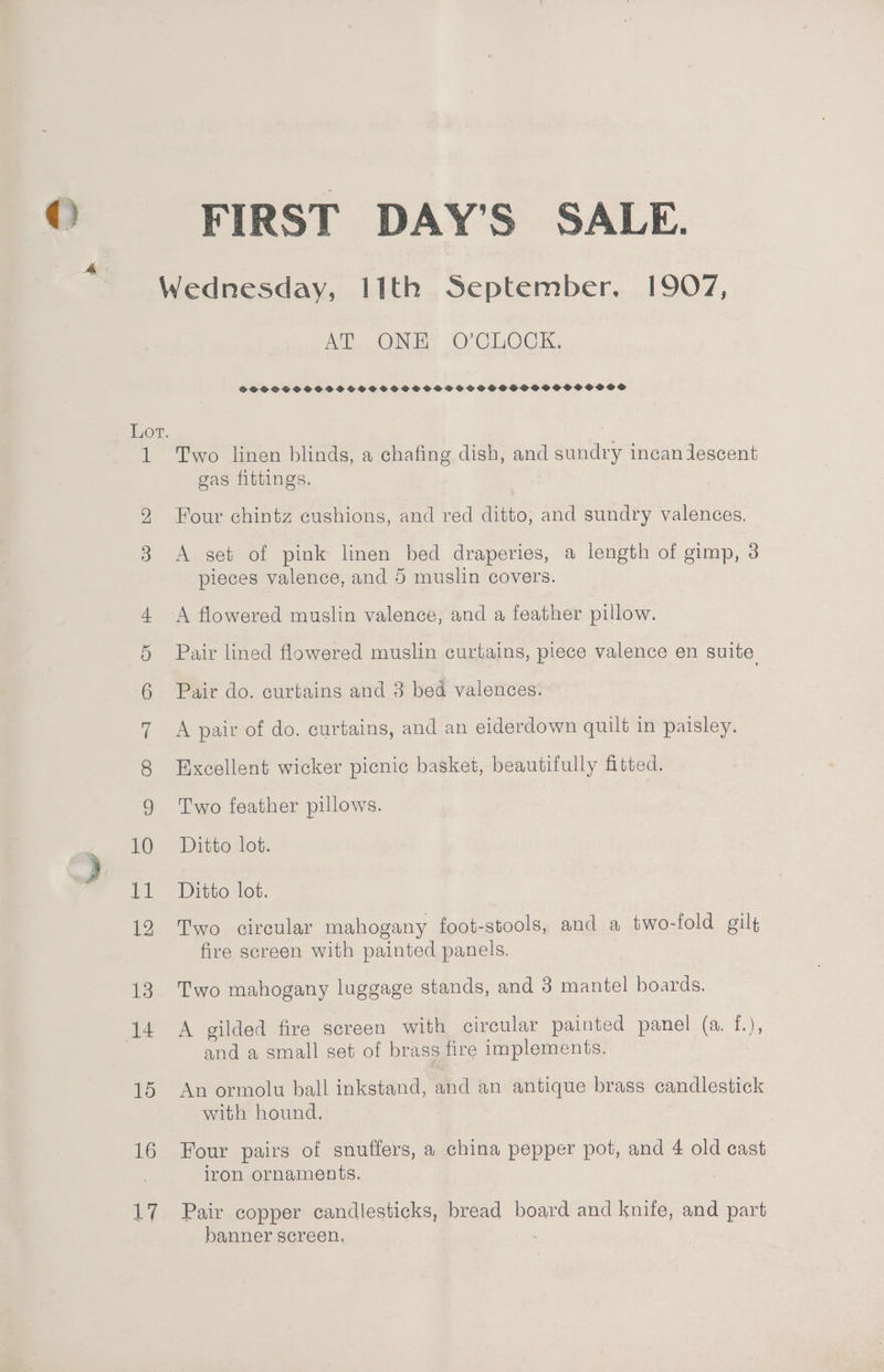 Wednesday, I1th September, 1907, AL ONE. O'CLOCK. SSSCSCSC DSSS SSSSSSOSCSCCOGSSSHGSSSOGSSOSOVSBS Lot. 1 Two linen blinds, a chafing dish, and Pee incan descent gas fittings. 9 Four chintz cushions, and red ditto, and sundry valences. 3 <A set of pink linen bed draperies, a length of gimp, 3 pieces valence, and 5 muslin covers. 4 A flowered muslin valence, and a feather pillow. 5 Pair lined flowered muslin curtains, piece valence en suite 6 Pair do. curtains and 3 bed valences. 7 A pair of do. curtains, and an eiderdown quilt in paisley. 8 Excellent wicker picnic basket, beautifully fitted. 9 Two feather pillows. bO. » Ditte lot. 11 Ditto lot. 12 Two circular mahogany foot-stools, and a two-fold gilt fire screen with painted panels. 13 Two mahogany luggage stands, and 3 mantel boards. 14 A gilded fire screen with circular painted panel (a. f.), and a small set of brass fire implements. 15 An ormolu ball inkstand, and an antique brass candlestick with hound. 16 Four pairs of snuffers, a china pepper pot, and 4 old cast iron ornaments. | 17 Pair copper candlesticks, bread board and knife, and part banner screen.