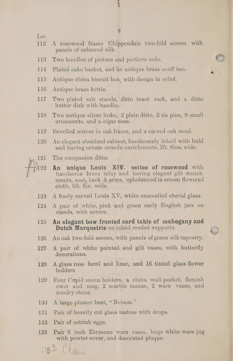 A rosewood frame Chippendale two-fold screen with panels of coloured silk. Two bundles of picture and portiere rods. Plated cake basket, and an antique brass snuff box. Antique china biscuit box, with design in relief. Antique brass kettle. Two plated salt stands, ditto toast rack, and a ditto butter dish with handle, ornaments, and a cigar case. Bevelled mirror in oak frame, and a carved oak stool. An elegant ebonized cabinet, handsomely inlaid with buhl and having ornate ormolu enrichments, 2ft. 8ins. wide. The companion ditto. An unique Louis XIV. settee of rosewood with handsome brass inlay and having elegant gilt enrich ments, seat, back &amp; arms, upholstered in cream flowered cloth, 6ft. 6in. wide. A finely carved Louis XV. white enamelled cheval glass. A pair of white, pink and green early English jars on stands, with covers. An elegant bow-fronted card table of mahogany and Dutch Marquetrie on inlaid reeded supports. An oak two-fold screen, with panels of green silk tapestry. A pair of white painted and gilt vases, with butterfly decorations. A glass rose bowl and liner, and 16 tinted glass flower holders ewer and mug, 2 marble tazzae, 2 ware vases, and sundry china. A large plaster bust, ‘‘ Nelson.” Pair of heavily cut glass lustres with drops. Pair of ostrich eggs. Pair 6 inch Etruscan ware vases, large white ware Jug with pewter cover, and decorated plaque. Wn al