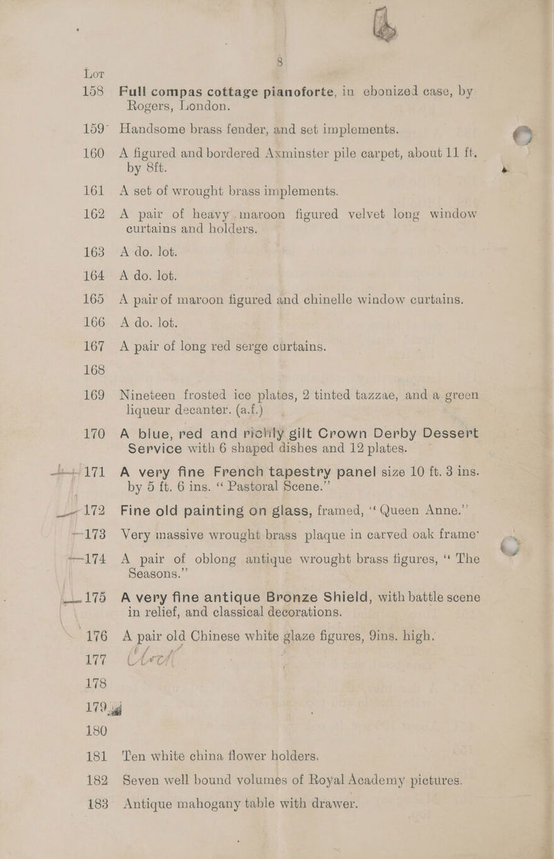 Lor 158 Full compas cottage pianoforte, in ebonized case, by Rogers, London. 159° Handsome brass fender, and set implements. 2) 160 A figured and bordered Axminster pile carpet, about 11 ft. by 8ft. » 161 A set of wrought brass implements. 162 A pair of heavy.maroon figured velvet long window curtains and holders. 163 A do. lot. 164 A do. lot. 165 A pair of maroon figured and chinelle window curtains. 166 A do. lot. 167 A pair of long red serge curtains. 168 169 Nineteen frosted ice plates, 2 tinted tazzae, and a green liqueur decanter. (a.f.) 170 A blue, red and richly gilt Crown Derby Dessert Service with 6 shaped dishes and 12 plates. -171 A very fine French tapestry panel size 10 ft. 3 ins. by 5 ft. 6 ins. “ Pastoral Scene.” _- 172 Fine old painting on glass, framed, ‘‘ Queen Anne.” 173 Very massive wrought brass plaque in carved oak frame’ —-174 A pair of oblong antique wrought brass figures, ‘‘ The Seasons.” _.175 Avery fine antique Bronze Shield, with battle scene in relief, and classical decorations. hive. A pair old Chinese white glaze figures, 9ins. high. 177 (beef ; | 178 179g 180 181 ‘Ten white china flower holders. 182 Seven well bound volumes of Royal Academy pictures. 183 Antique mahogany table with drawer. pitt