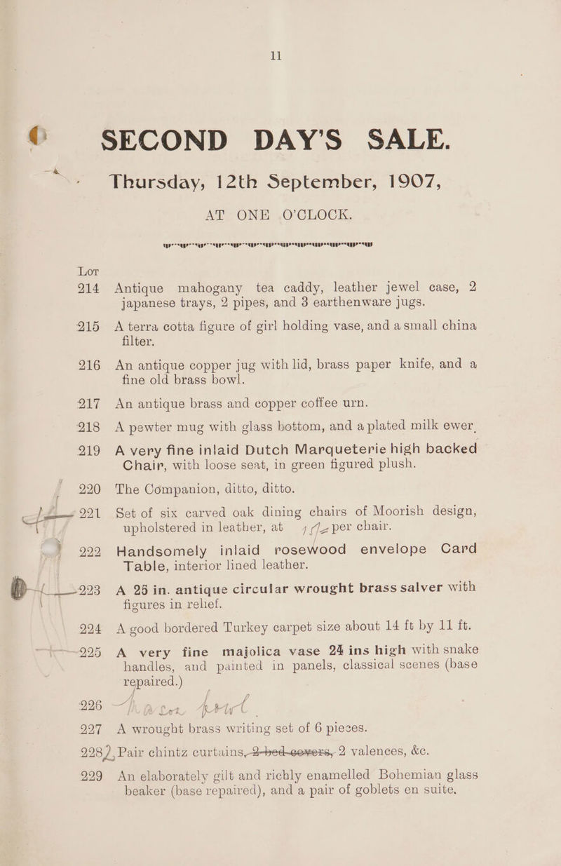 @ a 227 ll AP ONE ,O CLOCK, Temp Cae Leen teen idee Lice dee a emo dei dei | Antique mahogany tea caddy, leather jewel case, 2 japanese trays, 2 pipes, and 3 earthenware jugs. A terra cotta figure of girl holding vase, and a small china filter. An antique copper jug with lid, brass paper knife, and a fine old brass bowl. An antique brass and copper coffee urn. A pewter mug with glass bottom, and a plated milk ewer, A very fine inlaid Dutch Marqueterie high backed Chair, with loose seat, in green figured plush. The Companion, ditto, ditto. Set of six carved oak dining chairs of Moorish design, upholstered in leather, at 1/72 per chair. Handsomely inlaid rosewood envelope Card Table, interior lined leather. A 25 in. antique circular wrought brass salver with figures in reliet. A good bordered Turkey carpet size about 14 ft by 11 it. A very fine majolica vase 24 ins high with snake handles, and painted in panels, classical scenes (base repaired.) / rr Pb — Are A wrought brass writing set of 6 pieces. 229 An elaborately gilt and richly enamelled Bohemian glass beaker (base repaired), and a pair of goblets en suite.