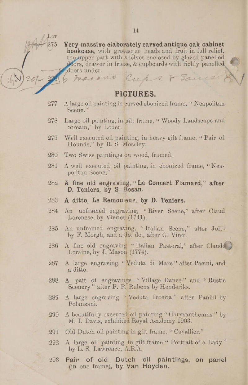 Very massive elaborately carved antique oak cabinet bookease, with grotesque heads and fruit in full relief, the,apper part with shelves enclosed by glazed panelled &amp; ors, drawer in frieze, &amp; cupboards with richly panelled, * 7 doors under. . PICTURES. A large oil painting in carved ebonized frame, “ Neapolitan Scene.” Large oil painting, in gilt frame, ‘‘ Woody Landscape and Stream,’ by Loder. Well executed oil painting, in heavy gilt frame, “ Pair of Hounds,” by R. 8. Moseley. Two Swiss paintings on wood, framed. A well executed oil painting, in ebonized frame, ‘“ Nea- politan Seene, ” A fine old engraving, ‘ Le Concert Fiamard,” after D. Teniers, by S. Bosan. A ditto, Le Remoulsur, by D. Teniers. An unframéd engraving, “River Scene,” after Claud Lorenese, by Vivries (1741). An unframed engraving, “Ttalian Scene,” after Joll1 by I’. Morgh, and a do. do., after G. Vinci. A fine old engraving “Ttalian Pastoral,” after Claud) *] Loraine, by J. Mason (1774). A large engraving “Veduta di Mare” after Pacini, and a ditto, A pair of engravings “ Village Dance” and “ Rustic Scenery” after P. P. Rubens by Henderiks. A large engraving “ Veduta Interia”’ after Panini by Polanzani. A beautifully executed oil painting “ Chrysanthemns ” by. M. I. Davis, exhibited Royal Academy 1903. Old Dutch oil painting in gilt frame, ‘ Cavallier.”’ A large oil painting in gilt frame “ Portrait of a Lady” by L. 8. Lawrence, A.R.A. (in one frame), by Van Hoyden.