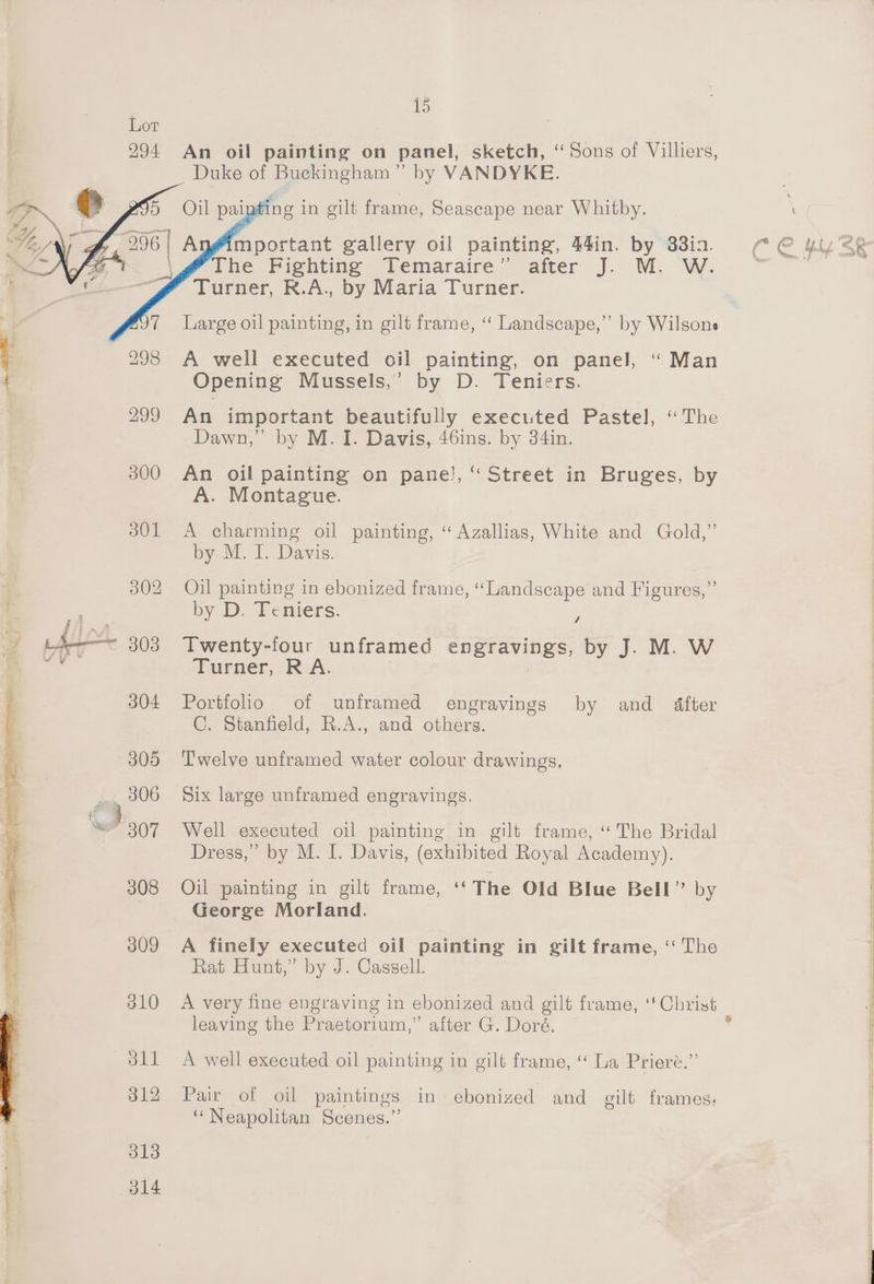 294 An oil painting on panel, sketch, “Sons of Villiers, _ Duke of Buckingham” by VANDYKE. ing in gilt frame, Seascape near Whitby. mportant gallery oil painting, 44in. by 83in. The Fighting Temaraire” after J. M. W. Turner, R.A., by Maria Turner. } 298 A well executed oil painting, on panel, ‘ Man { Opening Mussels,’ by D. Teniers. 299 An important beautifully executed Pastel, ‘The Dawn,” by M.I. Davis, 46ins. by 34in. 300 An oil painting on pane’, “ Street in Bruges, by A. Montague. 301 A charming oil painting, “Azallias, White and Gold,” by M. I. Davis. 302 Oil painting in ebonized frame, “Landscape and Figures,” by D. Deniers: 4 -; A 303 Twenty-four unframed engravings, by J. M. W ad Turner, RA. 304 Portfolio of unframed engravings by and dfter C. Stanfield, R.A., and others. 305 ‘Twelve unframed water colour drawings, 306 Six large unframed engravings. ‘ 307 Well executed oil painting in gilt frame, “The Bridal Dress,” by M. I. Davis, (exhibited Royal Academy). 308 Oil painting in gilt frame, “The Old Blue Bell” by George Morland. 309 A finely executed oil painting in gilt frame, ‘“‘ The Rat Hunt,” by J. Cassell. 310 A very fine engraving in ebonized and gilt frame, ‘Cl ist leaving the Praetorium,” alter G. Doré. dll A well executed oil painting in gilt frame, “ La Priere.”’ 312 Pair of oil paintings in ebonized and gilt frames; ‘Neapolitan Scenes.” 313 314