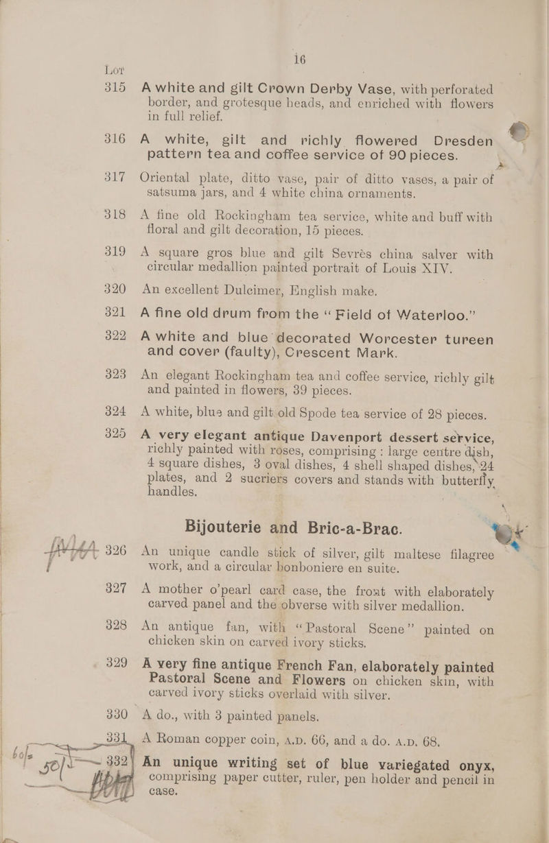 Lot 315 316 317 318 319 320 321 322 323 16 A white and gilt Crown Derby Vase, with perforated border, and grotesque heads, and enriched with flowers in full relief. Re A white, gilt and richly flowered Dresden pattern tea and coffee service of 90 pieces. Oriental plate, ditto vase, pair of ditto vases, a pair of satsuma jars, and 4 white china ornaments. A fine old Rockingham tea service, white and buff with floral and gilt decoration, 15 pieces. A square gros blue and gilt Sevrés china salver with circular medallion painted portrait of Louis XIV. An excellent Dulcimer, English make. A fine old drum from the “ Field of Waterloo.” A white and blue’ decorated Worcester tureen and cover (faulty), Crescent Mark. An elegant Rockingham tea and coffee service, richly gilt and painted in flowers, 39 pieces. A white, blue and gilt old Spode tea service of 28 pieces. A very elegant antique Davenport dessert service, richly painted with roses, comprising : large centre dish, 4 square dishes, 3 oval dishes, 4 shell shaped dishes, 24 plates, and 2 sueriers covers and stands with butterfly handles. / Bijouterie and Bric-a-Brac. Ox An unique candle stick of silver, gilt maltese filagree “ work, and a circular bonboniere en suite. A mother o’pearl card case, the froat with elaborately carved panel and the obverse with silver medallion. An antique fan, with “Pastoral Seene” painted on chicken skin on carved ivory sticks. A very fine antique French Fan, elaborately painted Pastoral Scene and Flowers on chicken skin, with carved ivory sticks overlaid with silver. A do., with 3 painted panels. comprising paper cutter, ruler, pen holder and pencil in case.