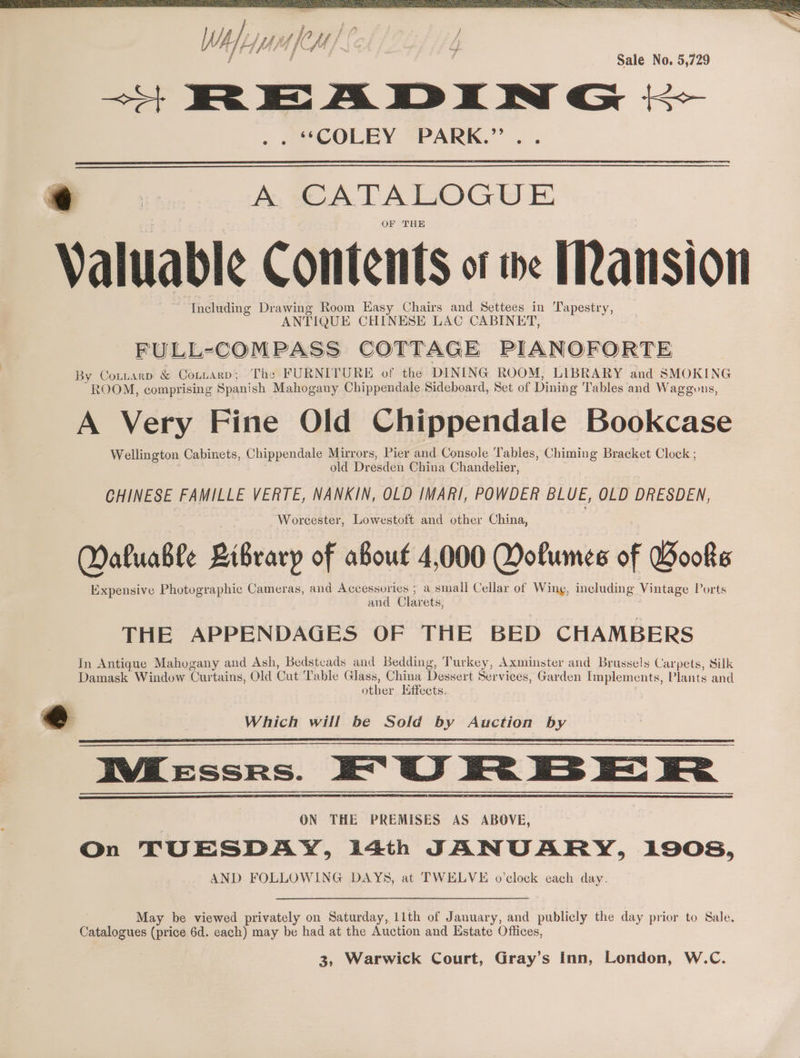 Wh epasfem/ ¢ j : | f Ae ff Sale No. 5,729 —+ READING ; mCOLEY @PARK.”’.. . A CATALOGUE OF THE Valuable Contents of we ansion Including Drawing Room Easy Chairs and Settees in Tapestry, ANTIQUE CHINESE LAC CABINET, By Coinarp &amp; Contnarp; The FURNITURE of the DINING ROOM, LIBRARY and SMOKING ROOM, comprising Spanish Mahogany Chippendale Sideboard, Set of Dining Tables and Waggons, A Very Fine Old Chippendale Bookcase Wellington Cabinets, Chippendale Mirrors, Pier and Console Tables, Chiming Bracket Clock ; old Dresden China Chandelier, CHINESE FAMILLE VERTE, NANKIN, OLD IMARI, POWDER BLUE, OLD DRESDEN, Worcester, Lowestoft and other China, Maluable Bibrarp of aBout 4,000 Dolumes of Books Expensive Photographic Cameras, and Accessories ; a small Cellar of Wing, including Vintage Ports and Clarets, THE APPENDAGES OF THE BED CHAMBERS In Antique Mahogany and Ash, Bedstcads and Bedding, Turkey, Axminster and Brussels Carpets, Silk Damask Window Curtains, Old Cut ‘Table Glass, China Dessert Services, Garden Implements, Plants and other lffects. @ Which will be Sold by Auction by IVKessrs. EG Fe ES EE Fe } ON THE PREMISES AS ABOVE, On TUESDAY, 14th JANUARY, 1908, AND FOLLOWING DAYS, at TWELVE o’clock each day. May be viewed privately on Saturday, 11th of January, and publicly the day prior to Sale. Catalogues (price 6d. each) may be had at the Auction and Estate Offices,