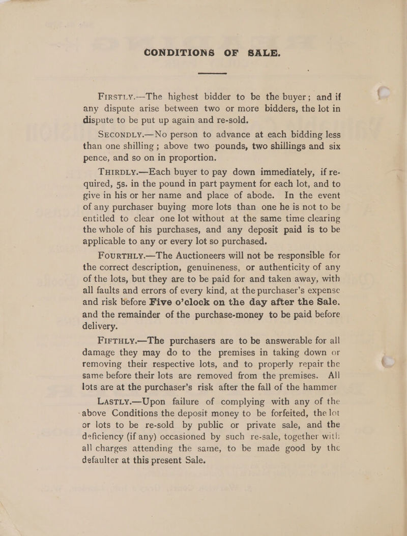 CONDITIONS OF SALE. FirstLty.—The highest bidder to be the buyer; and if any dispute arise between two or more bidders, the lot in dispute to be put up again and re-sold. SECONDLY.—No person to advance at each bidding less than one shilling ; above two pounds, two shillings and six pence, and so on in proportion. THIRDLY.—Each buyer to pay down immediately, if re- quired, 5s. in the pound in part payment for each lot, and to give in his or her name and place of abode. In the event of any purchaser buying more lots than one he is not to be entitled to clear one lot without at the same time clearing the whole of his purchases, and any deposit paid is to be applicable to any or every lot so purchased. FouRTHLY.—The Auctioneers will not be responsible for the correct description, genuineness, or authenticity of any of the lots, but they are to be paid for and taken away, with all faults and errors of every kind, at the purchaser’s expense | and risk before Five o’clock on the day after the Sale. and the remainder of the purchase-money to be paid before delivery. FIFTHLY.—The purchasers are to be answerable for all damage they may do to the premises in taking down or removing their respective lots, and to properly repair the same before their lots are removed from the premises. All lots are at the purchaser’s risk after the fall of the hammer LasTLy.—Upon failure of complying with any of the -above Conditions the deposit money to be forfeited, the lot or lots to be re-sold by public or private sale, and the deficiency (if any) occasioned by such re-sale, together with: all charges attending the same, to be made good by the defaulter at this present Sale.