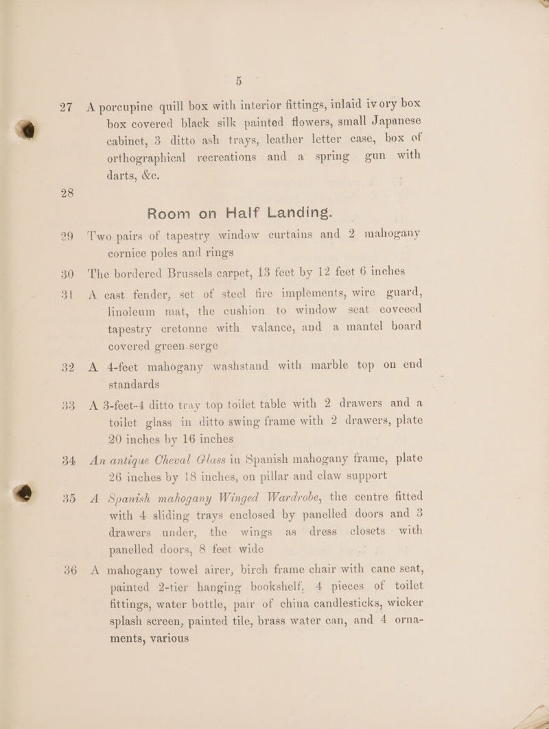 27 28 51 36 5 A porcupine quill box with interior fittings, inlaid iv ory box box covered black silk painted flowers, small Japanese cabinet, 3 ditto ash trays, leather letter case, box of orthographical recreations and a spring gun with darts, &amp;c. Room on Half Landing. Two pairs of tapestry window curtains and 2 mahogany cornice poles and rings The bordered Brussels carpet, 13 feet by 12 feet 6 inches A cast fender, set of stecl fire implements, wire guard, linoleum mat, the cushion to window seat coveeed tapestry cretonne with valance, and a mantel board covered green serge A 4-feet mahogany washstand with marble top on end standards A 3-feet-4 ditto tray top toilet table with 2 drawers and a toilet glass in ditto swing frame with 2 drawers, plate 20 inches by 16 inches An antique Cheval Glass in Spanish mahogany frame, plate 26 inches by 18 inches, on pillar and claw support A Spanish mahogany Winged Wardrobe, the centre fitted with 4 sliding trays enclosed by panelled doors and 3 drawers under, the wings as dress closets with panelled doors, 8 feet wide A mahogany towel airer, birch frame chair with cane seat, painted 2-tier hanging bookshelf, 4 pieces of toilet fittings, water bottle, pair of china candlesticks, wicker splash screen, painted tile, brass water can, and 4 orna- ments, various