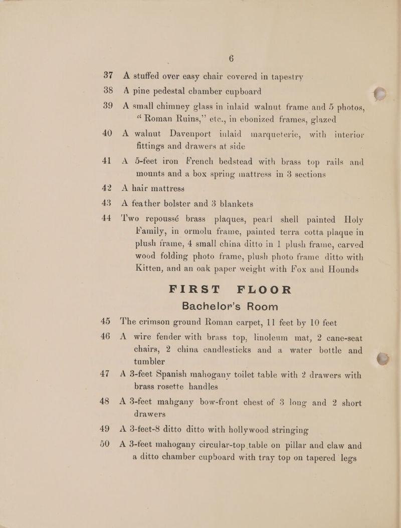 37 38 39 40 41 42 43 44 45 46 47 6 A stuffed over easy chair covered in tapestry A pine pedestal chamber cupboard A small chimney glass in inlaid walnut frame and 5 photos, “ Roman Ruins,” etc., in ebonized frames, glazed A walnut Davenport inlaid marqueterie, with interior fittings and drawers at side A 5feet iron French bedstead with brass top rails and mounts and a box spring mattress in 3 sections A hair mattress A feather bolster and 3 blankets T'wo repoussé brass plaques, pearl shell painted Holy Family, in ormolu frame, painted terra cotta plaque in plush irame, 4 small china ditto in 1 plush frame, carved wood folding photo frame, plush photo frame ditto with Kitten, and an oak paper weight with Fox and Hounds FIRST FLOOR Bachelor’s Room The crimson ground Roman carpet, 11 feet by 10 feet A wire fender with brass top, linoleum mat, 2 cane-seat chairs, 2 china candlesticks and a water bottle and tumbler A 3-feet Spanish mahogany toilet table with 2 drawers with brass rosette handles drawers A 3-feet-8 ditto ditto with hollywood stringing A 3-feet mahogany circular-top table on pillar and claw and a ditto chamber cupboard with tray top on tapered legs 2