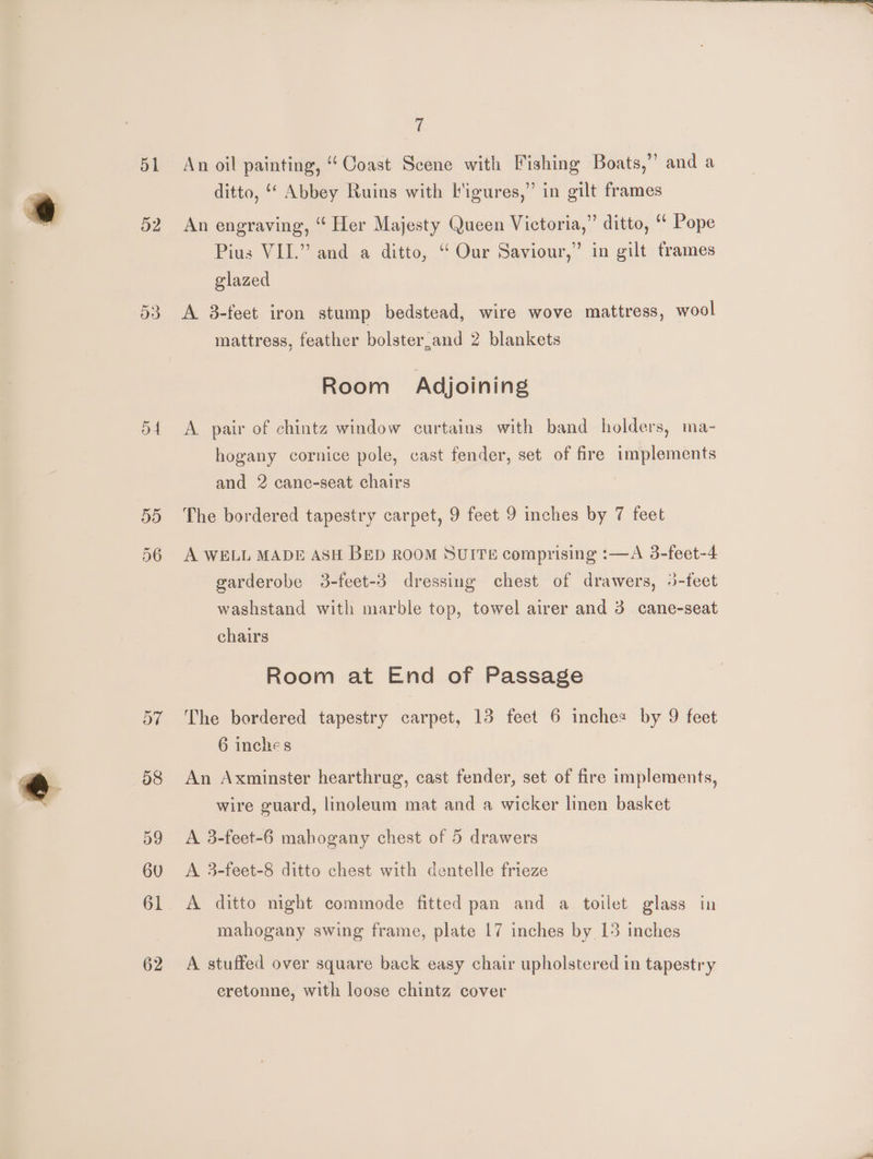 51 52 DA 5d ays ¢ An oil painting, ‘Coast Scene with Fishing Boats,” and a ditto, ““ Abbey Ruins with l'igures,” in gilt frames An engraving, “ Her Majesty Queen Victoria,” ditto, “‘ Pope Pius VII.” and a ditto, “ Our Saviour,” in gilt frames glazed A 3-feet iron stump bedstead, wire wove mattress, wool mattress, feather bolster,and 2 blankets Room Adjoining A. pair of chintz window curtains with band holders, ma- hogany cornice pole, cast fender, set of fire implements and 2 cane-seat chairs The bordered tapestry carpet, 9 feet 9 inches by 7 feet A WELL MADE ASH BED ROOM SUITE comprising :—A 3-feet-4 garderobe 3-feet-3 dressing chest of drawers, 3-feet washstand with marble top, towel airer and 3. cane-seat chairs Room at End of Passage The bordered tapestry carpet, 13 feet 6 inches by 9 feet 6 inches An Axminster hearthrug, cast fender, set of fire implements, wire guard, linoleum mat and a wicker linen basket A 3-feet-6 mahogany chest of 5 drawers A 3-feet-8 ditto chest with dentelle frieze A ditto night commode fitted pan and a toilet glass in mahogany swing frame, plate 17 inches by 15 inches A stuffed over square back easy chair upholstered in tapestry eretonne, with loose chintz cover