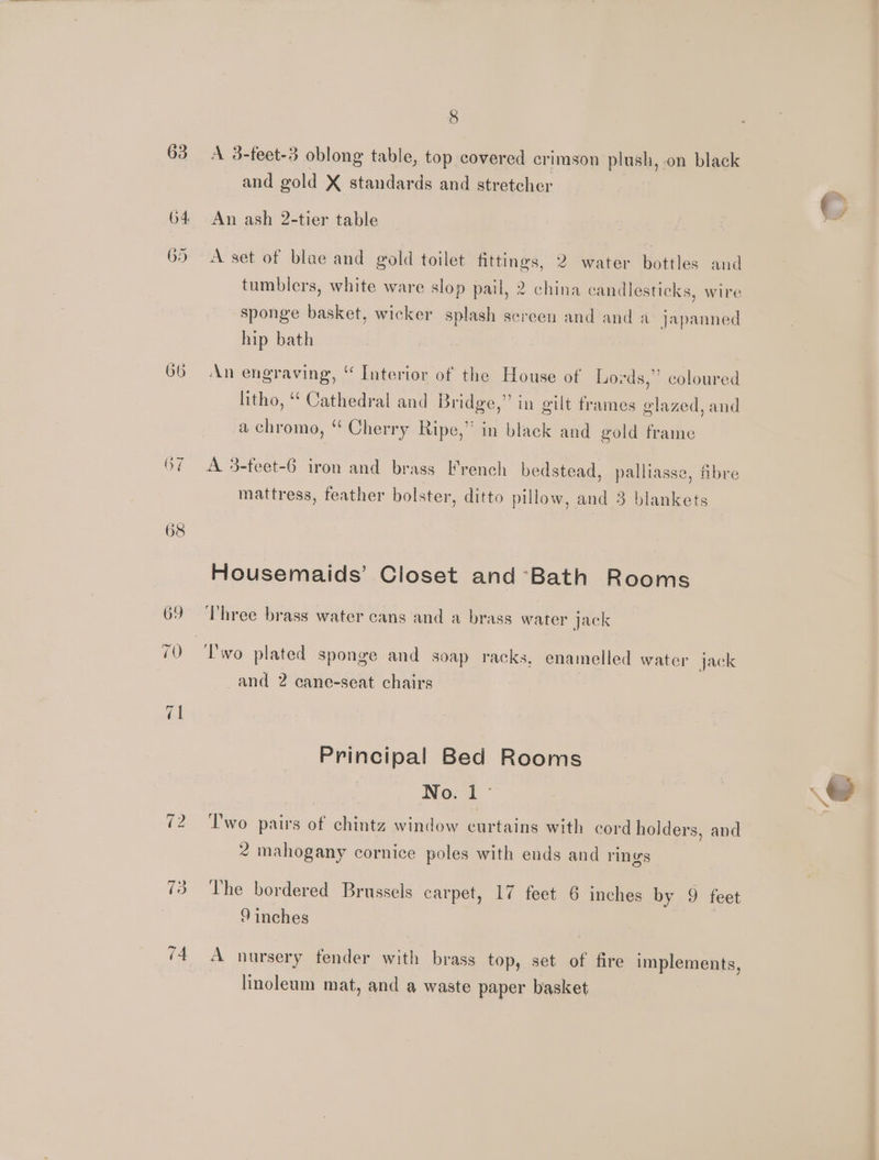63 64 G> Sr ~I Ne (i) 74 8 A 3-teet-3 oblong table, top covered crimson plush, on black and gold X standards and stretcher An ash 2-tier table A set of blae and gold toilet fittings, 2 water bottles and tumblers, white ware slop pail, 2 china candlesticks, wire sponge basket, wicker splash screen and and a japanned hip bath An engraving, ‘ Interior of the House of Lords,” coloured litho, “ Cathedral and Bridge,” in gilt frames glazed, and a chromo, ‘ Cherry Ripe,” in black and gold frame A 3-feet-6 iron and brass French bedstead, palliasse, fibre mattress, feather bolster, ditto pillow, and 3 blankets Housemaids’ Closet and Bath Rooms Three brass water cans and a brass water jack and 2 cane-seat chairs Principal Bed Rooms No. 1° Two pairs of chintz window curtains with cord holders, and 2 mahogany cornice poles with ends and rings The bordered Brussels carpet, 17 feet 6 inches by 9 feet 9 inches A nursery fender with brass top, set of fire implements, linoleum mat, and a waste paper basket